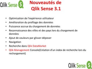 Nouveautés de
Qlik Sense 3.1
• Optimisation de l'expérience utilisateur
• Amélioration du profilage des données
• Puissance accrue du chargement de données
• Reconnaissance des villes et des pays lors du chargement de
données
• Ajout de couleurs par glisser-déposer
• Navigation
• Recherche dans Qlik DataMarket
• Qlik Management Console(Création d’un index de recherche lors du
rechargement)
 