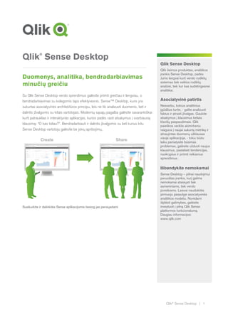 Qlik®
Sense Desktop | 1
Qlik®
Sense Desktop
Duomenys, analitika, bendradarbiavimas
minučių greičiu
Su Qlik Sense Desktop verslo sprendimus galėsite priimti greičiau ir lengviau, o
bendradarbiavimas su kolegomis taps efektyvesnis. Sense™ Desktop, kuris yra
sukurtas asociatyvinės architektūros principu, leis ne tik analizuoti duomenis, bet ir
dalintis įžvalgomis su kitais vartotojais. Modernių sąsajų pagalba galėsite savarankiškai
kurti patrauklias ir interaktyvias aplikacijas, kurios padės rasti atsakymus į svarbiausią
klausimą: “O kas toliau?”. Bendradarbiauti ir dalintis įžvalgomis su bet kuriuo kitu
Sense Desktop vartotoju galėsite be jokių apribojimų.
Susikurkite ir dalinkitės Sense aplikacijomis tiesiog jas persiųsdami
Qlik Sense Desktop
Qlik šeimos produktas, analitikos
įrankis Sense Desktop, padės
Jums lengvai kurti verslo rodiklių
sistemas tiek veiklos rodiklių
analizei, tiek kur kas sudėtingesnei
analitikai.
Asociatyvinė patirtis
Nesvarbu, kokius analitinius
įgūdžius turite, - galite analizuoti
faktus ir atrasti įžvalgas. Gaukite
atsakymus į klausimus keliais
klavišų paspaudimais. Qlik
paieškos variklis akimirksniu
reaguos į naujai sukurtą metriką ir
atnaujintas duomenų užklausas
visoje aplikacijoje, - tokiu būdu
laiku pamatysite būsimas
problemas, galėsite užduoti naujus
klausimus, pastebėti tendencijas,
nuokrypius ir priimti reikiamus
sprendimus.
Išbandykite nemokamai
Sense Desktop – pilnai naudojimui
paruoštas įrankis, kurį galima
nemokamai atsisiųsti tiek
asmeniniams, tiek verslo
poreikiams. Laisvai naudokitės
pirmuoju pasaulyje asociatyvinės
analitikos modeliu. Norėdami
išplėsti galimybes, galėsite
investuoti į pilną Qlik Sense
platformos funkcionalumą.
Daugiau informacijos:
www.qlik.com
 