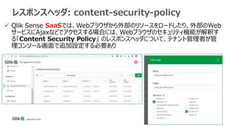  Qlik Sense SaaSでは、Webブラウザから外部のリソースをロードしたり、外部のWeb
サービスにAjaxなどでアクセスする場合には、Webブラウザのセキュリティ機能が解釈す
る「Content Security Policy」 ...