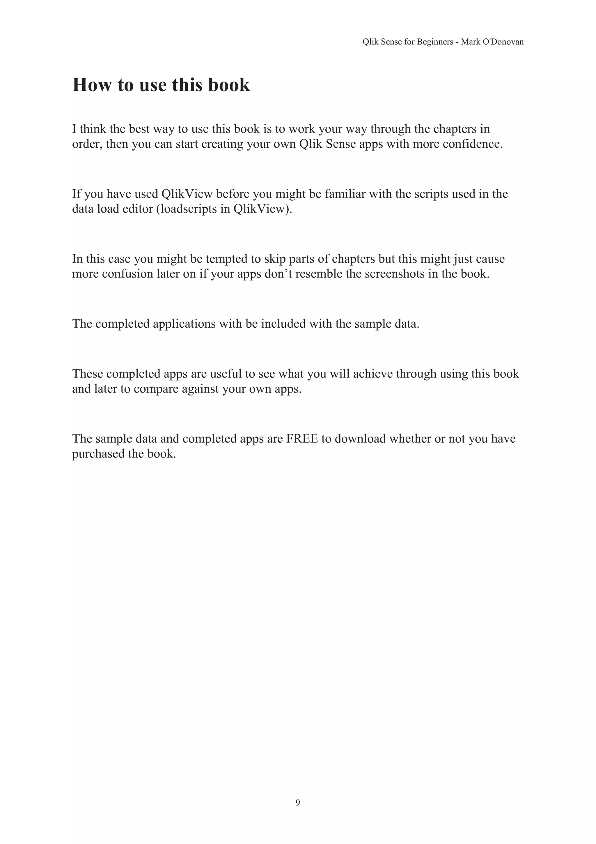Qlik Sense for Beginners - Mark O'Donovan 
9 
How to use this book 
I think the best way to use this book is to work your way through the chapters in 
order, then you can start creating your own Qlik Sense apps with more confidence. 
If you have used QlikView before you might be familiar with the scripts used in the 
data load editor (loadscripts in QlikView). 
In this case you might be tempted to skip parts of chapters but this might just cause 
more confusion later on if your apps don’t resemble the screenshots in the book. 
The completed applications with be included with the sample data. 
These completed apps are useful to see what you will achieve through using this book 
and later to compare against your own apps. 
The sample data and completed apps are FREE to download whether or not you have 
purchased the book. 
 