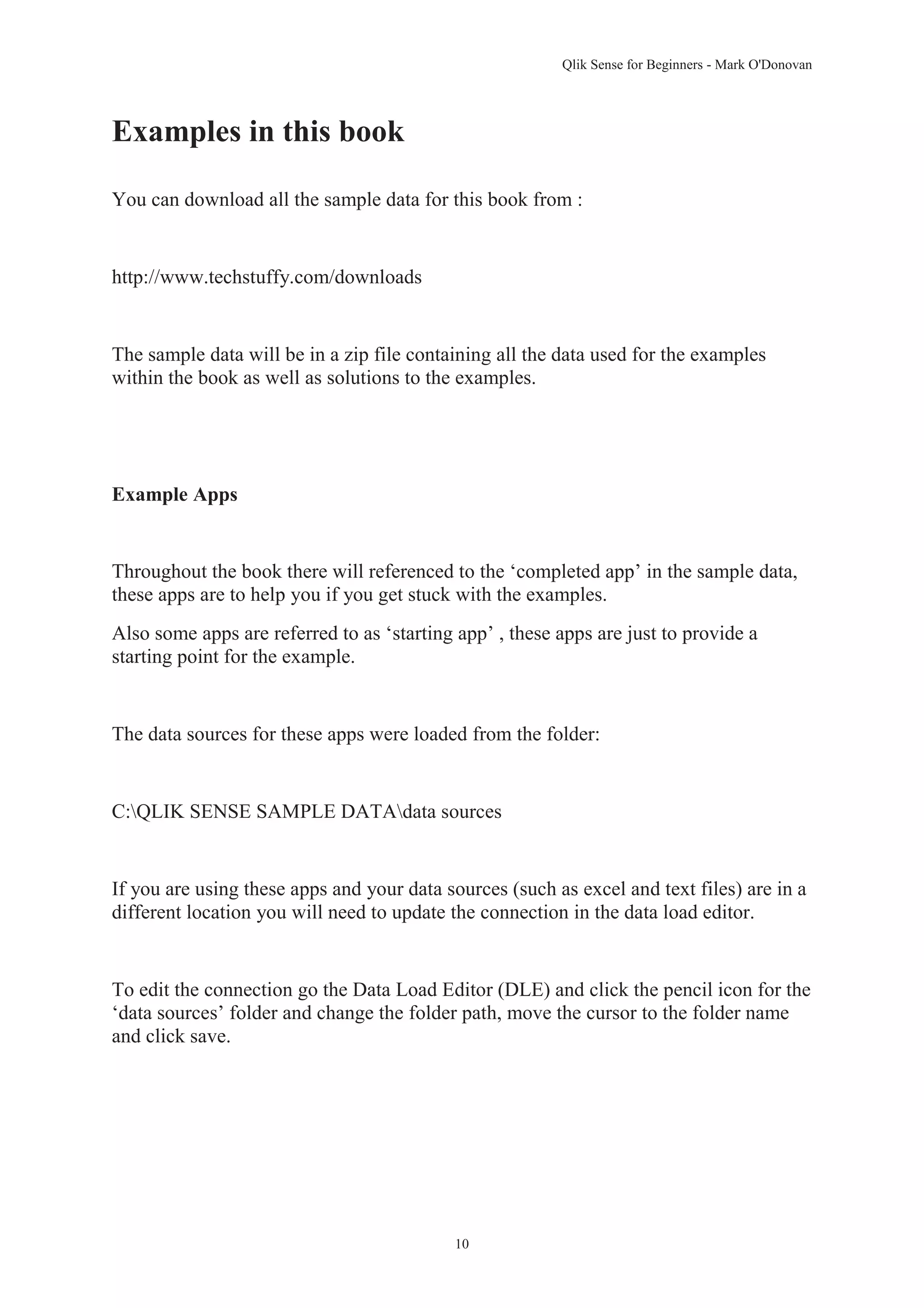 Qlik Sense for Beginners - Mark O'Donovan 
10 
Examples in this book 
You can download all the sample data for this book from : 
http://www.techstuffy.com/downloads 
The sample data will be in a zip file containing all the data used for the examples 
within the book as well as solutions to the examples. 
Example Apps 
Throughout the book there will referenced to the ‘completed app’ in the sample data, 
these apps are to help you if you get stuck with the examples. 
Also some apps are referred to as ‘starting app’ , these apps are just to provide a 
starting point for the example. 
The data sources for these apps were loaded from the folder: 
C:QLIK SENSE SAMPLE DATAdata sources 
If you are using these apps and your data sources (such as excel and text files) are in a 
different location you will need to update the connection in the data load editor. 
To edit the connection go the Data Load Editor (DLE) and click the pencil icon for the 
‘data sources’ folder and change the folder path, move the cursor to the folder name 
and click save. 
 