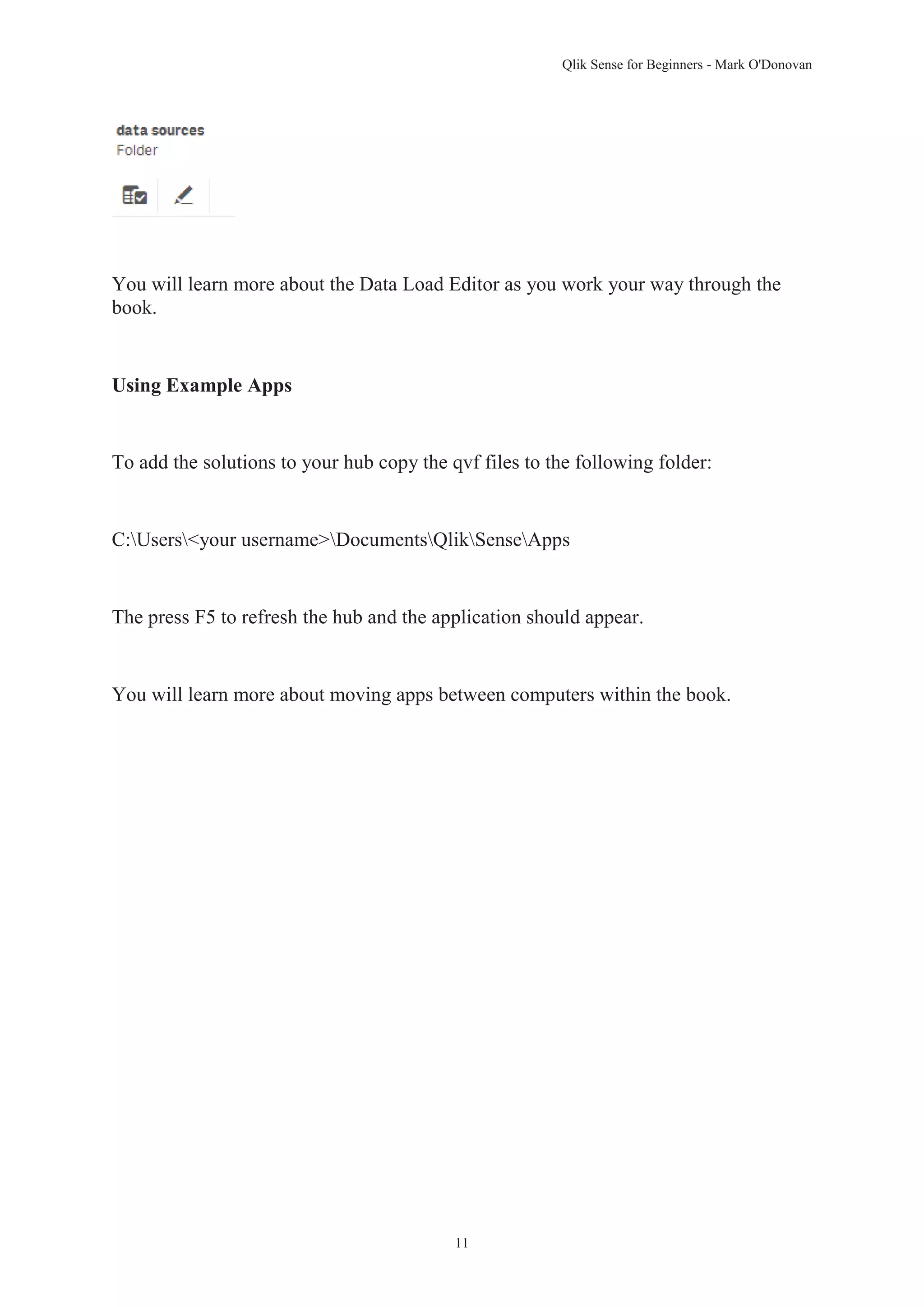 Qlik Sense for Beginners - Mark O'Donovan 
You will learn more about the Data Load Editor as you work your way through the 
book. 
11 
Using Example Apps 
To add the solutions to your hub copy the qvf files to the following folder: 
C:Users<your username>DocumentsQlikSenseApps 
The press F5 to refresh the hub and the application should appear. 
You will learn more about moving apps between computers within the book. 
 