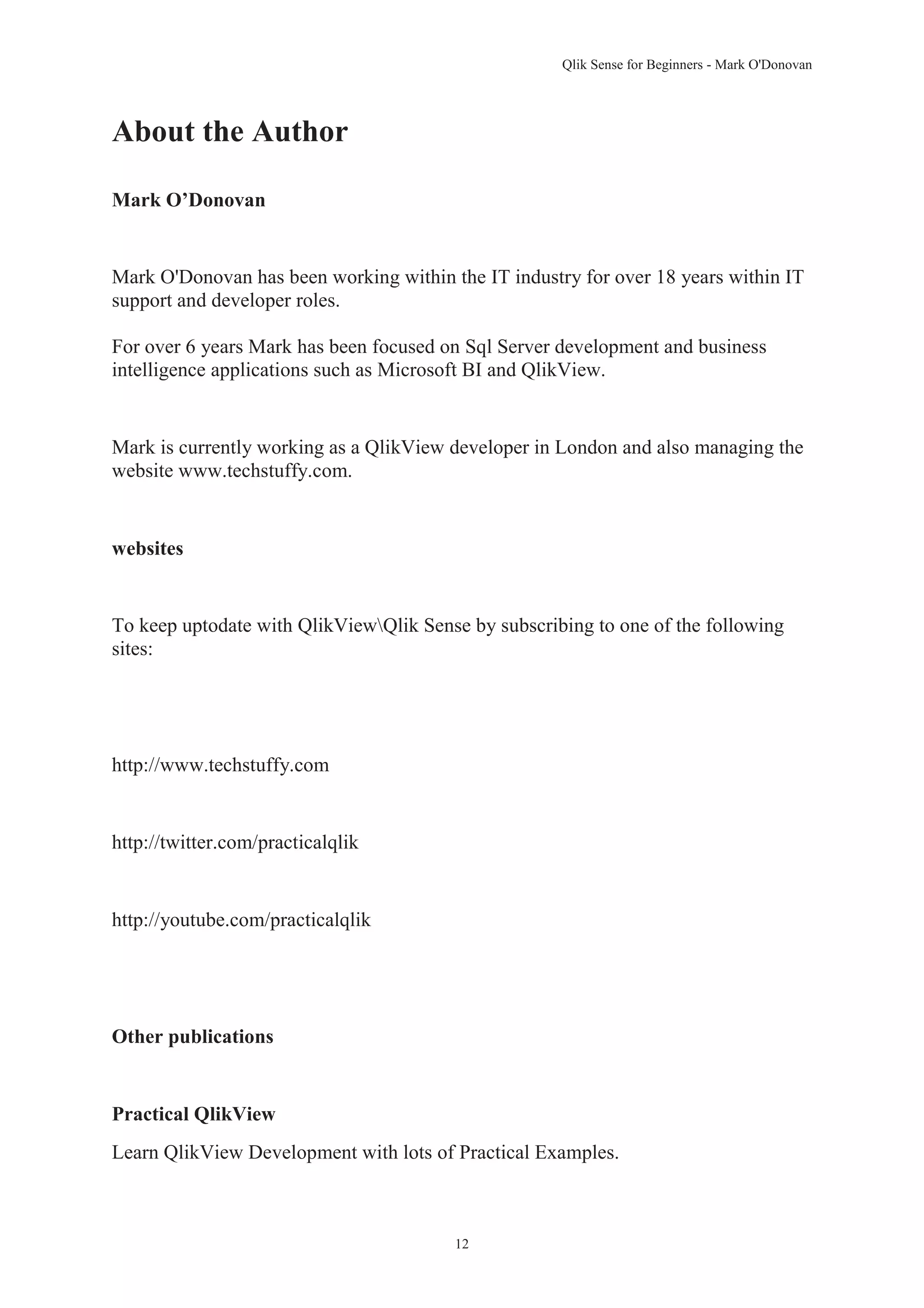 Qlik Sense for Beginners - Mark O'Donovan 
12 
About the Author 
Mark O’Donovan 
Mark O'Donovan has been working within the IT industry for over 18 years within IT 
support and developer roles. 
For over 6 years Mark has been focused on Sql Server development and business 
intelligence applications such as Microsoft BI and QlikView. 
Mark is currently working as a QlikView developer in London and also managing the 
website www.techstuffy.com. 
websites 
To keep uptodate with QlikViewQlik Sense by subscribing to one of the following 
sites: 
http://www.techstuffy.com 
http://twitter.com/practicalqlik 
http://youtube.com/practicalqlik 
Other publications 
Practical QlikView 
Learn QlikView Development with lots of Practical Examples. 
 