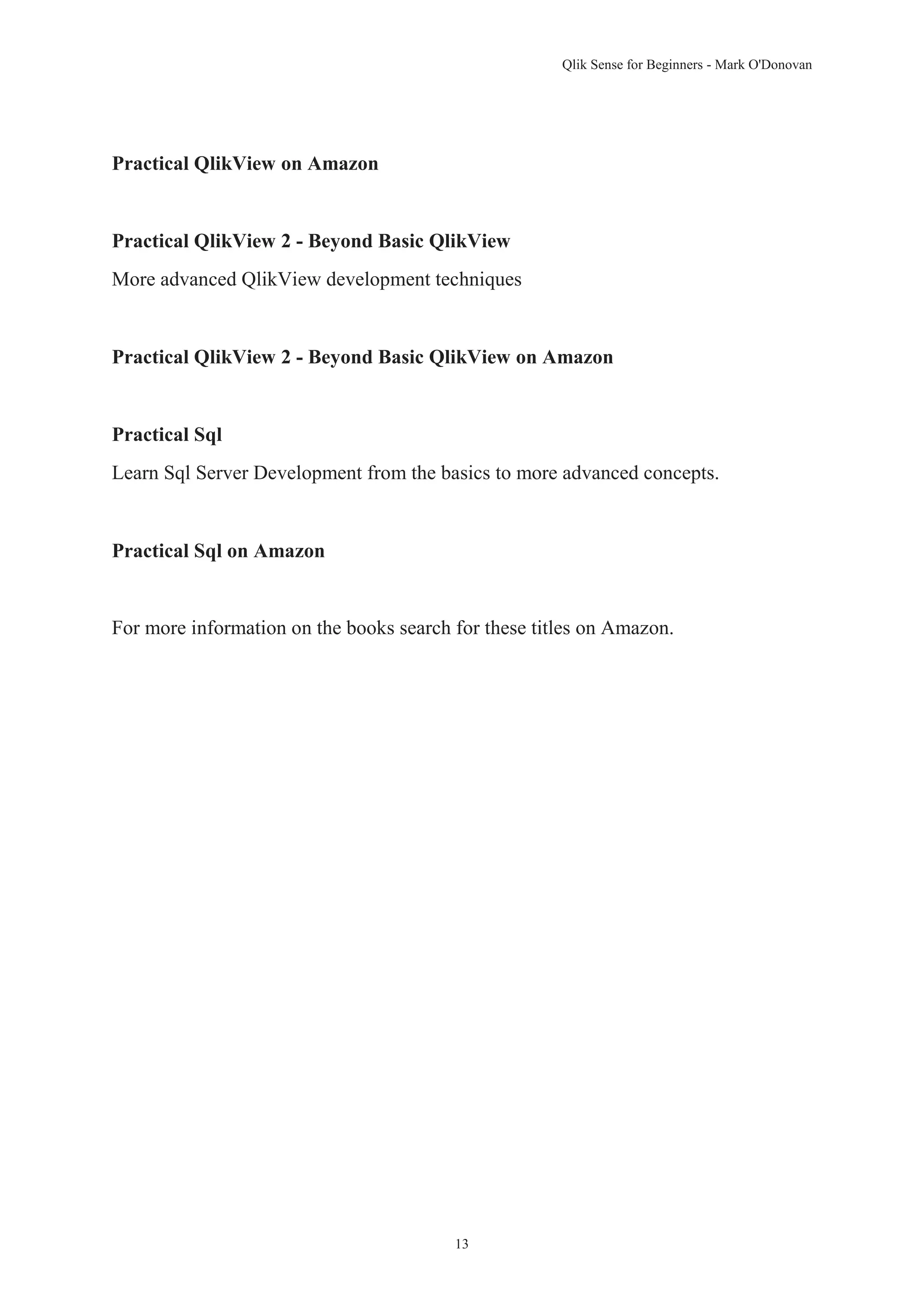 Qlik Sense for Beginners - Mark O'Donovan 
13 
Practical QlikView on Amazon 
Practical QlikView 2 - Beyond Basic QlikView 
More advanced QlikView development techniques 
Practical QlikView 2 - Beyond Basic QlikView on Amazon 
Practical Sql 
Learn Sql Server Development from the basics to more advanced concepts. 
Practical Sql on Amazon 
For more information on the books search for these titles on Amazon. 
 