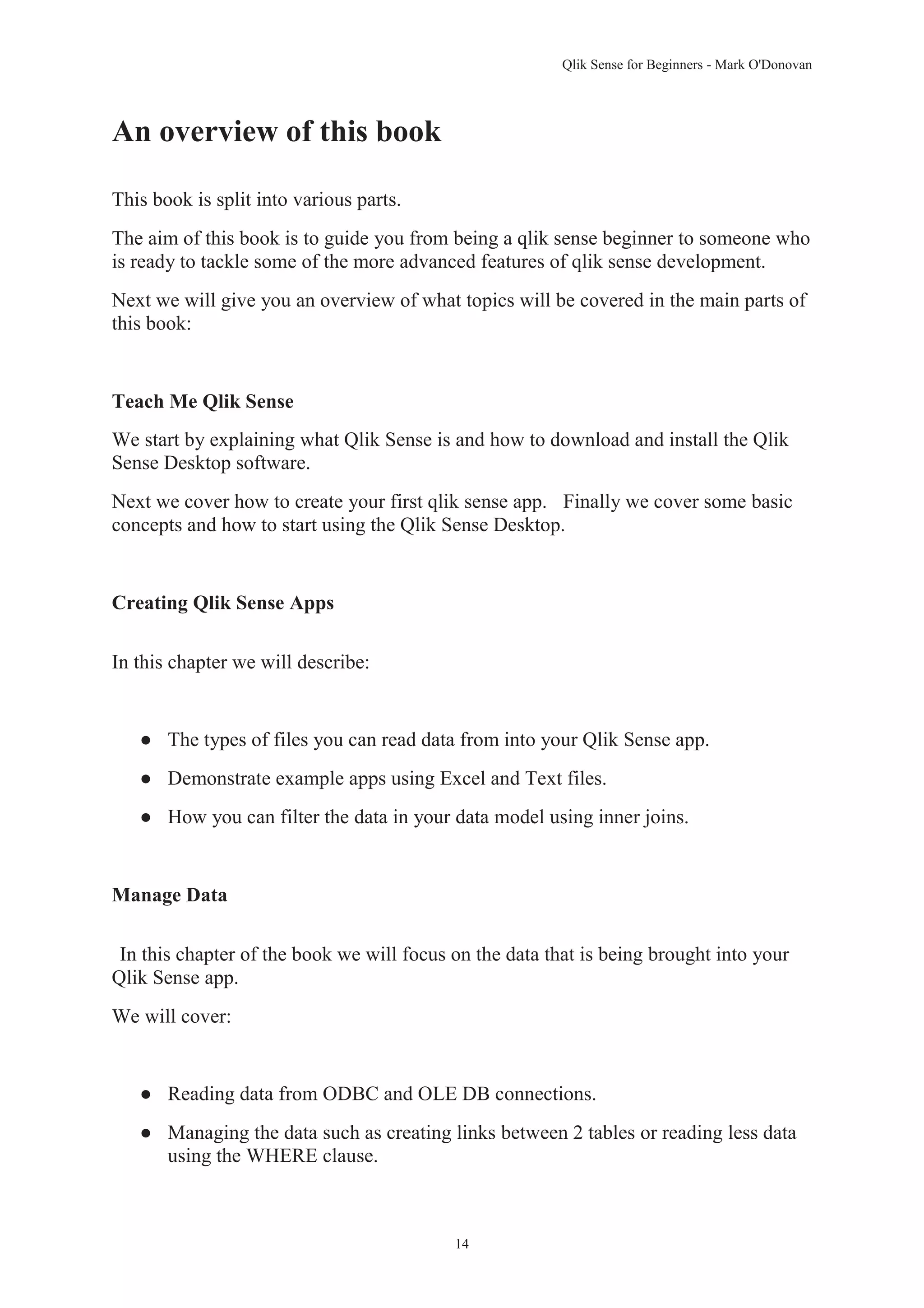 Qlik Sense for Beginners - Mark O'Donovan 
14 
An overview of this book 
This book is split into various parts. 
The aim of this book is to guide you from being a qlik sense beginner to someone who 
is ready to tackle some of the more advanced features of qlik sense development. 
Next we will give you an overview of what topics will be covered in the main parts of 
this book: 
Teach Me Qlik Sense 
We start by explaining what Qlik Sense is and how to download and install the Qlik 
Sense Desktop software. 
Next we cover how to create your first qlik sense app. Finally we cover some basic 
concepts and how to start using the Qlik Sense Desktop. 
Creating Qlik Sense Apps 
In this chapter we will describe: 
● The types of files you can read data from into your Qlik Sense app. 
● Demonstrate example apps using Excel and Text files. 
● How you can filter the data in your data model using inner joins. 
Manage Data 
In this chapter of the book we will focus on the data that is being brought into your 
Qlik Sense app. 
We will cover: 
● Reading data from ODBC and OLE DB connections. 
● Managing the data such as creating links between 2 tables or reading less data 
using the WHERE clause. 
 
