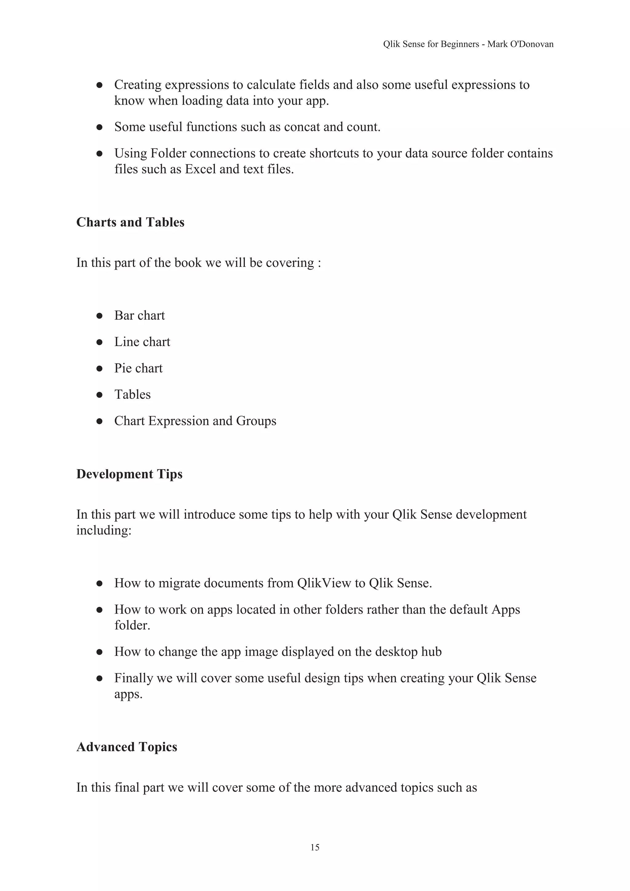 Qlik Sense for Beginners - Mark O'Donovan 
● Creating expressions to calculate fields and also some useful expressions to 
know when loading data into your app. 
● Some useful functions such as concat and count. 
● Using Folder connections to create shortcuts to your data source folder contains 
15 
files such as Excel and text files. 
Charts and Tables 
In this part of the book we will be covering : 
● Bar chart 
● Line chart 
● Pie chart 
● Tables 
● Chart Expression and Groups 
Development Tips 
In this part we will introduce some tips to help with your Qlik Sense development 
including: 
● How to migrate documents from QlikView to Qlik Sense. 
● How to work on apps located in other folders rather than the default Apps 
folder. 
● How to change the app image displayed on the desktop hub 
● Finally we will cover some useful design tips when creating your Qlik Sense 
apps. 
Advanced Topics 
In this final part we will cover some of the more advanced topics such as 
 