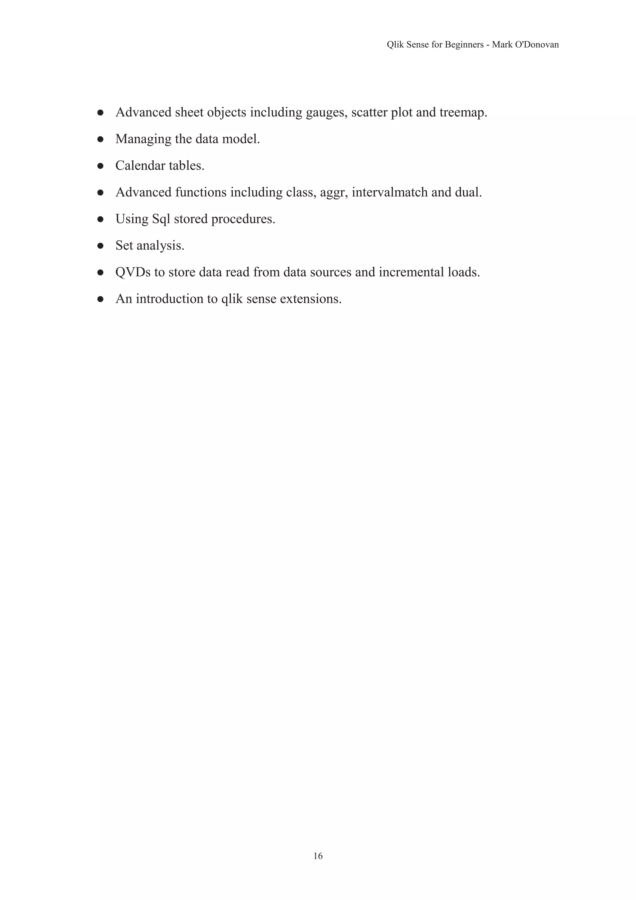 Qlik Sense for Beginners - Mark O'Donovan 
● Advanced sheet objects including gauges, scatter plot and treemap. 
16 
● Managing the data model. 
● Calendar tables. 
● Advanced functions including class, aggr, intervalmatch and dual. 
● Using Sql stored procedures. 
● Set analysis. 
● QVDs to store data read from data sources and incremental loads. 
● An introduction to qlik sense extensions. 
 