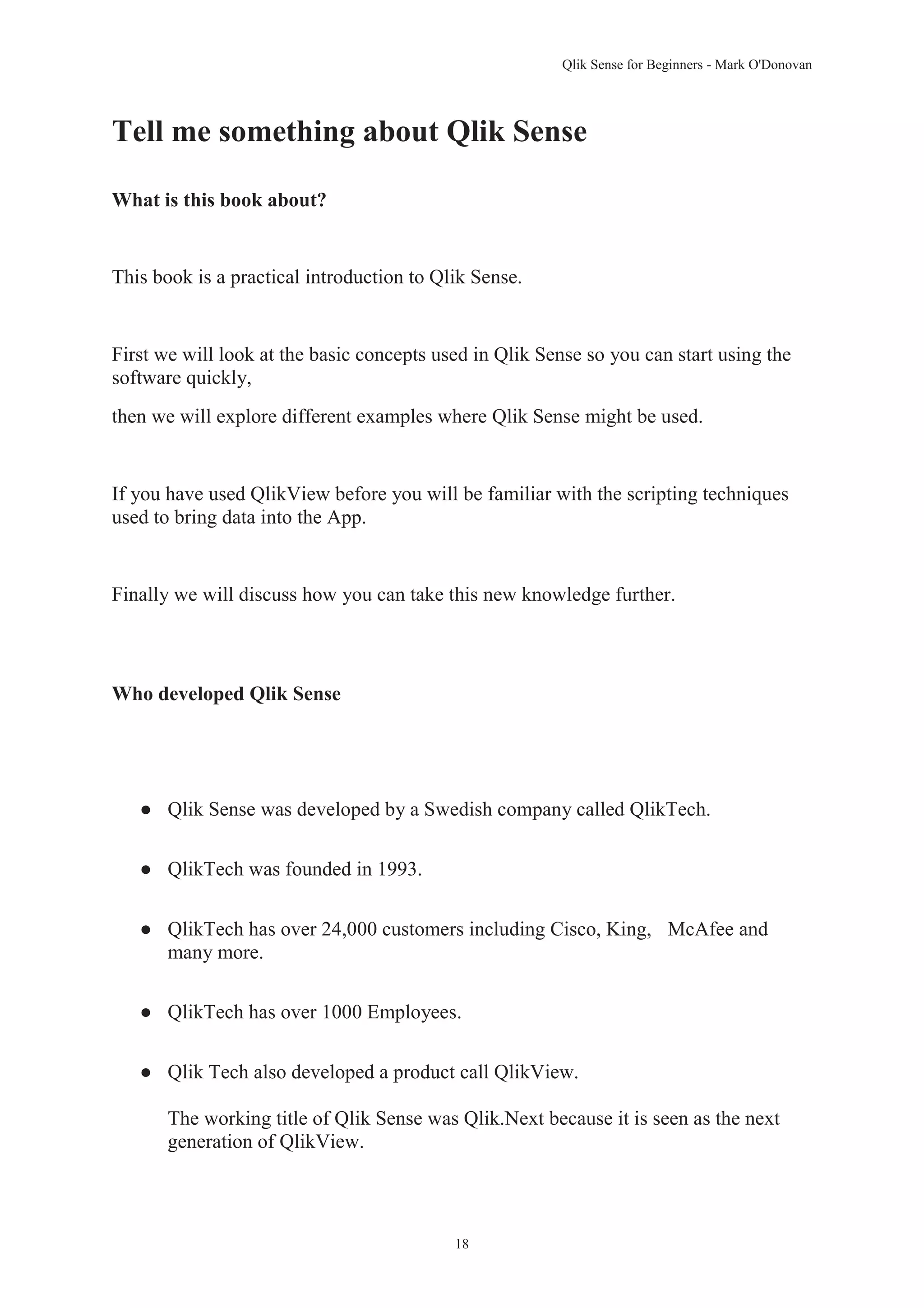 Qlik Sense for Beginners - Mark O'Donovan 
Tell me something about Qlik Sense 
18 
What is this book about? 
This book is a practical introduction to Qlik Sense. 
First we will look at the basic concepts used in Qlik Sense so you can start using the 
software quickly, 
then we will explore different examples where Qlik Sense might be used. 
If you have used QlikView before you will be familiar with the scripting techniques 
used to bring data into the App. 
Finally we will discuss how you can take this new knowledge further. 
Who developed Qlik Sense 
● Qlik Sense was developed by a Swedish company called QlikTech. 
● QlikTech was founded in 1993. 
● QlikTech has over 24,000 customers including Cisco, King, McAfee and 
many more. 
● QlikTech has over 1000 Employees. 
● Qlik Tech also developed a product call QlikView. 
The working title of Qlik Sense was Qlik.Next because it is seen as the next 
generation of QlikView. 
 