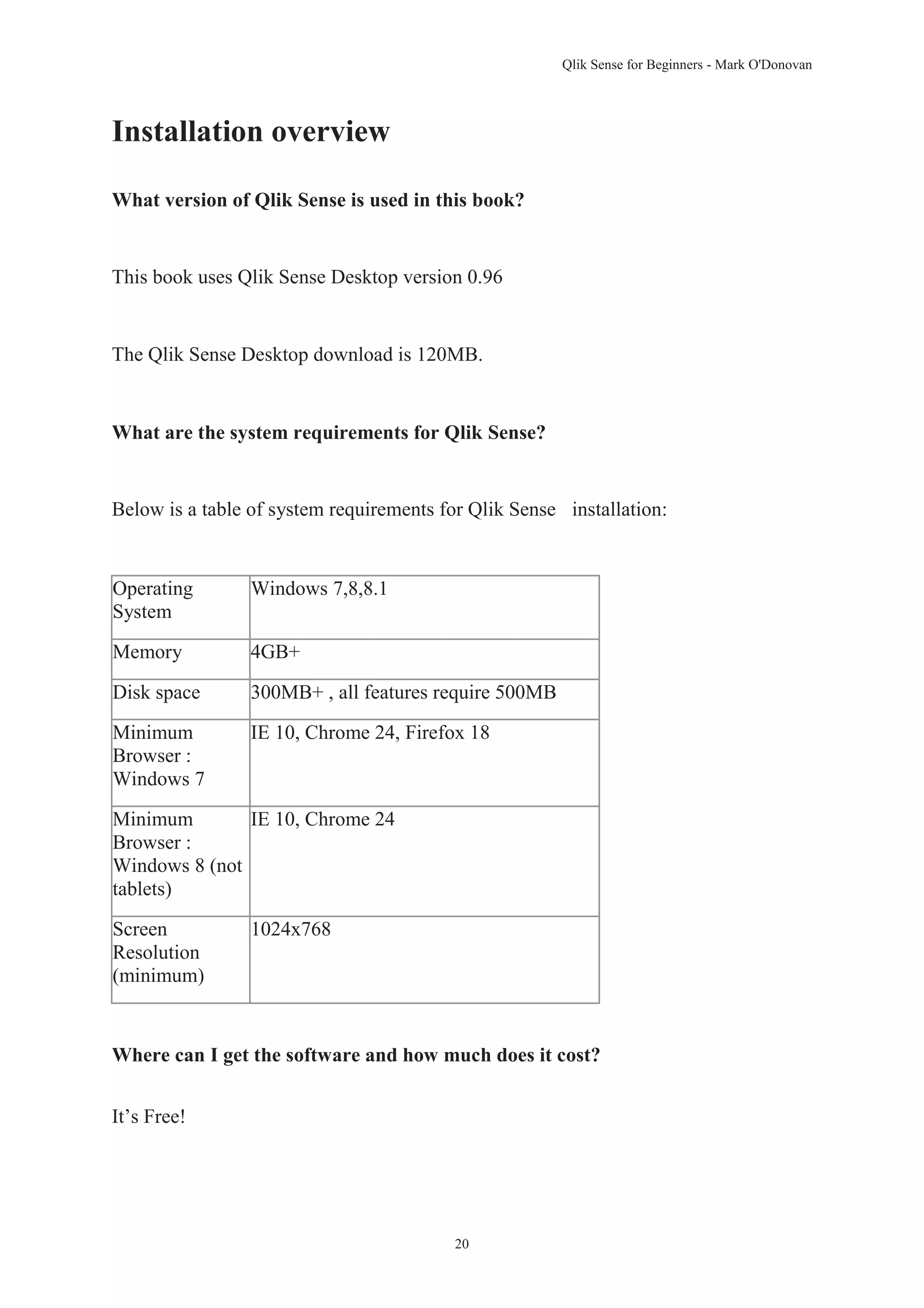 Qlik Sense for Beginners - Mark O'Donovan 
20 
Installation overview 
What version of Qlik Sense is used in this book? 
This book uses Qlik Sense Desktop version 0.96 
The Qlik Sense Desktop download is 120MB. 
What are the system requirements for Qlik Sense? 
Below is a table of system requirements for Qlik Sense installation: 
Operating 
System 
Windows 7,8,8.1 
Memory 4GB+ 
Disk space 300MB+ , all features require 500MB 
Minimum 
Browser : 
Windows 7 
IE 10, Chrome 24, Firefox 18 
Minimum 
Browser : 
Windows 8 (not 
tablets) 
IE 10, Chrome 24 
Screen 
Resolution 
(minimum) 
1024x768 
Where can I get the software and how much does it cost? 
It’s Free! 
 