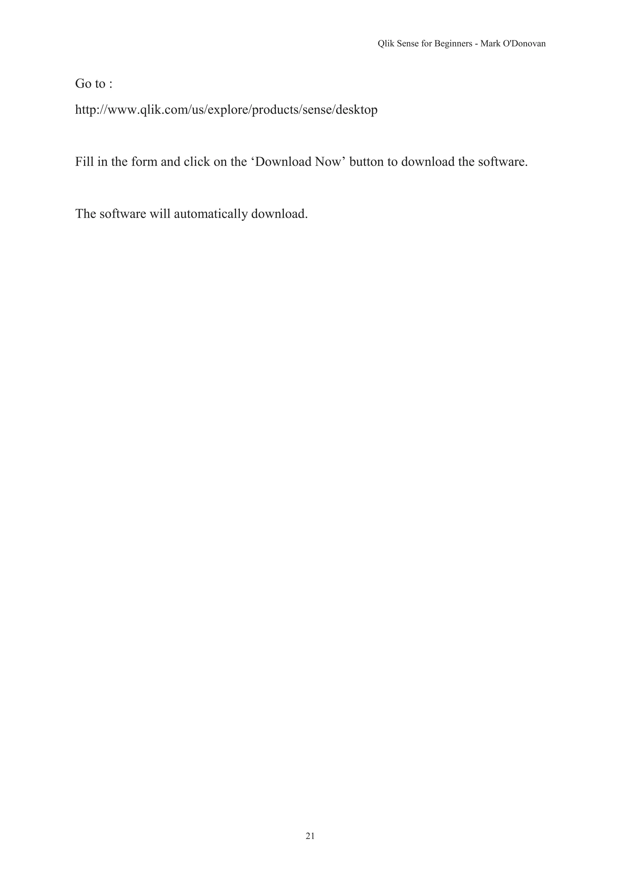 Qlik Sense for Beginners - Mark O'Donovan 
21 
Go to : 
http://www.qlik.com/us/explore/products/sense/desktop 
Fill in the form and click on the ‘Download Now’ button to download the software. 
The software will automatically download. 
 