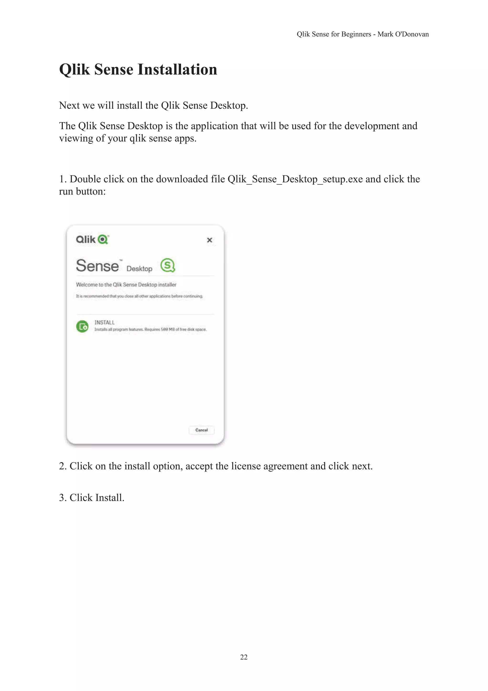 Qlik Sense for Beginners - Mark O'Donovan 
22 
Qlik Sense Installation 
Next we will install the Qlik Sense Desktop. 
The Qlik Sense Desktop is the application that will be used for the development and 
viewing of your qlik sense apps. 
1. Double click on the downloaded file Qlik_Sense_Desktop_setup.exe and click the 
run button: 
2. Click on the install option, accept the license agreement and click next. 
3. Click Install. 
 