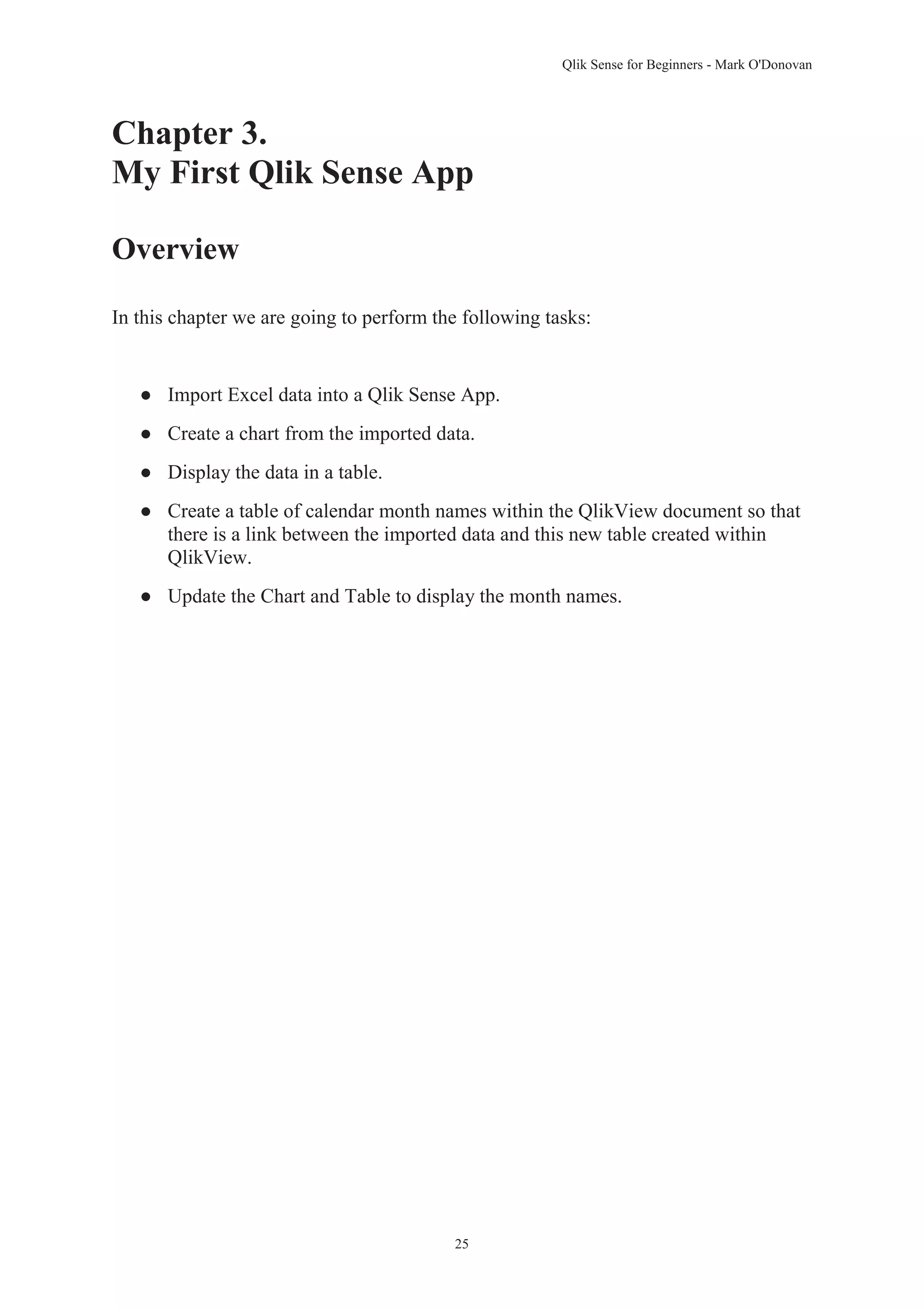 Qlik Sense for Beginners - Mark O'Donovan 
Chapter 3. 
My First Qlik Sense App 
25 
Overview 
In this chapter we are going to perform the following tasks: 
● Import Excel data into a Qlik Sense App. 
● Create a chart from the imported data. 
● Display the data in a table. 
● Create a table of calendar month names within the QlikView document so that 
there is a link between the imported data and this new table created within 
QlikView. 
● Update the Chart and Table to display the month names. 
 