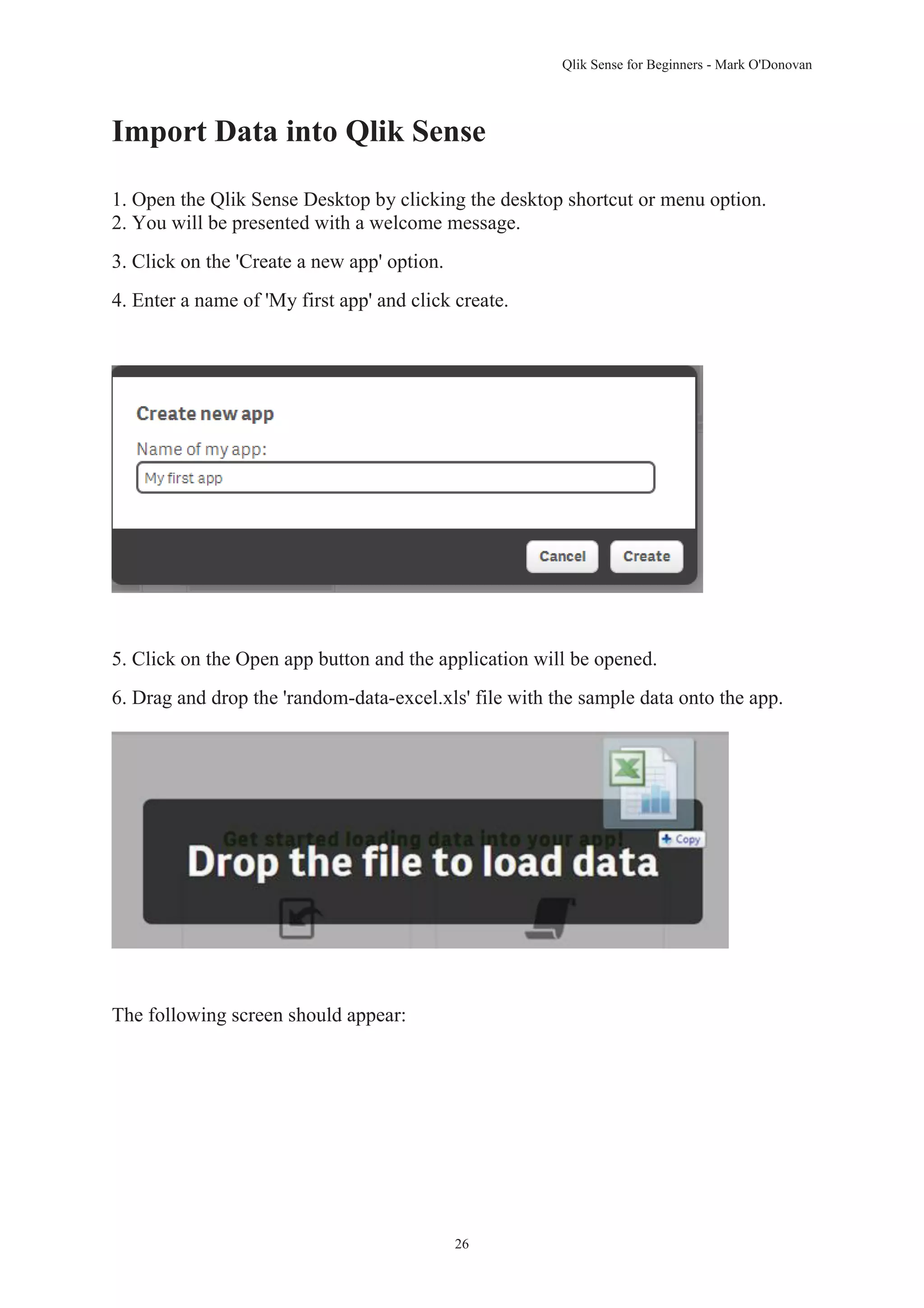 Qlik Sense for Beginners - Mark O'Donovan 
Import Data into Qlik Sense 
1. Open the Qlik Sense Desktop by clicking the desktop shortcut or menu option. 
2. You will be presented with a welcome message. 
26 
3. Click on the 'Create a new app' option. 
4. Enter a name of 'My first app' and click create. 
5. Click on the Open app button and the application will be opened. 
6. Drag and drop the 'random-data-excel.xls' file with the sample data onto the app. 
The following screen should appear: 
 