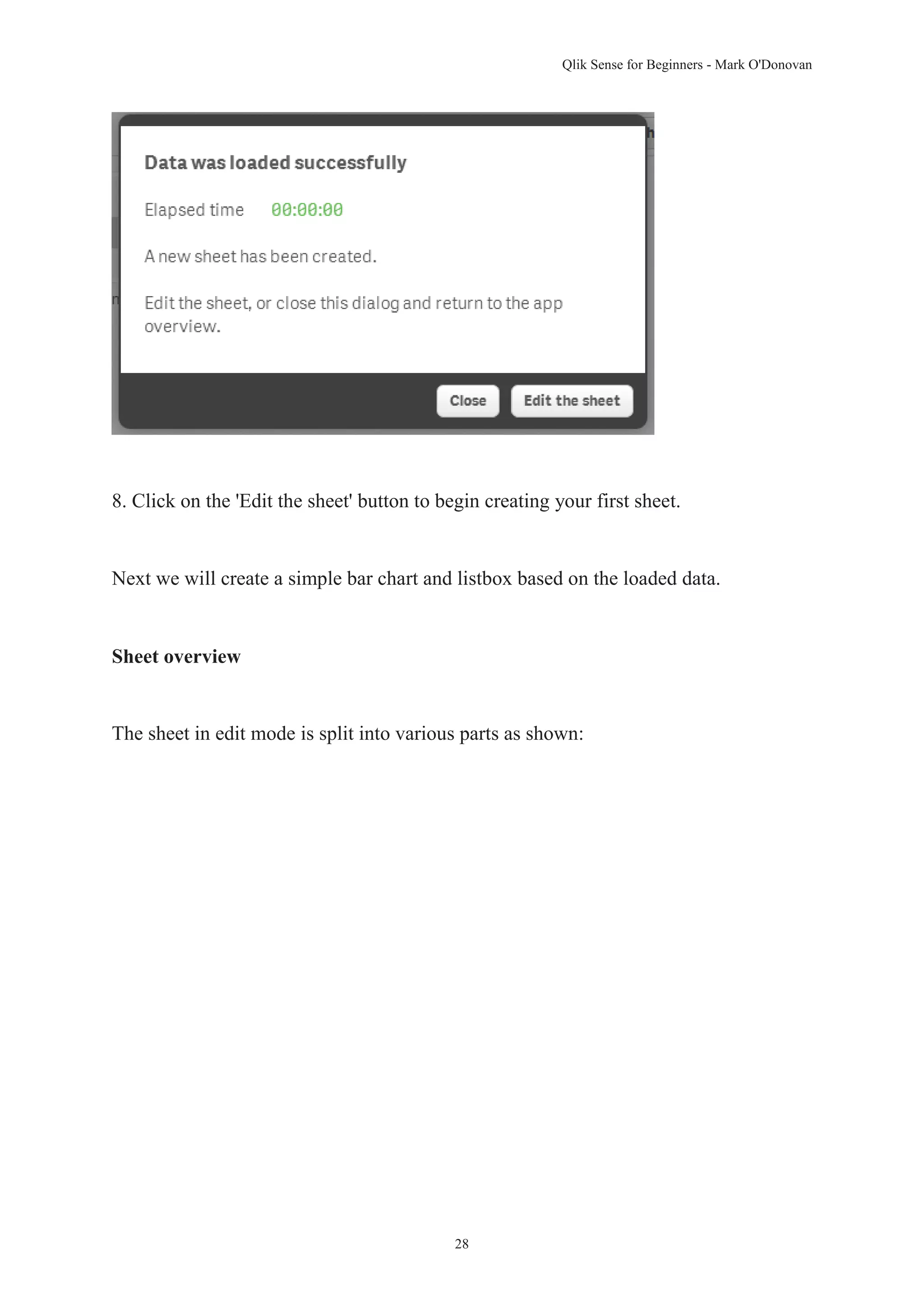 Qlik Sense for Beginners - Mark O'Donovan 
8. Click on the 'Edit the sheet' button to begin creating your first sheet. 
Next we will create a simple bar chart and listbox based on the loaded data. 
28 
Sheet overview 
The sheet in edit mode is split into various parts as shown: 
 