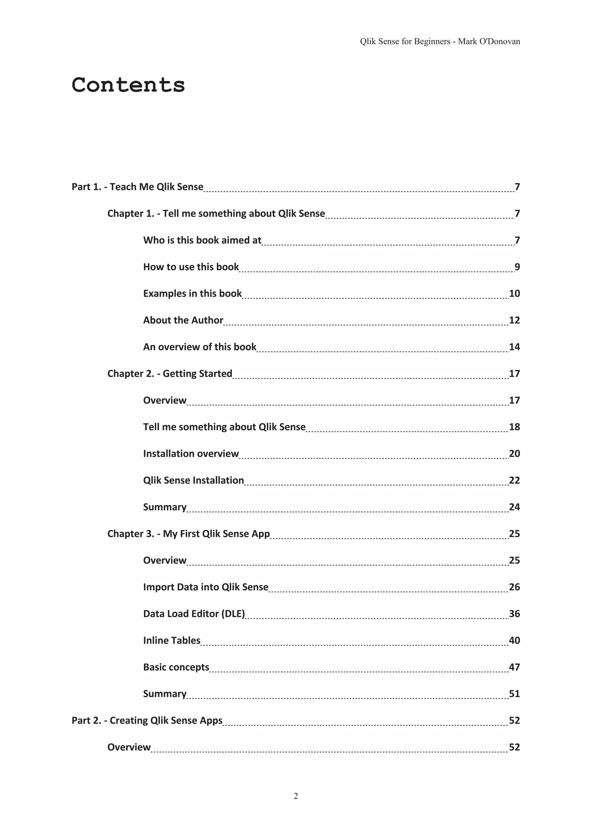 Qlik Sense for Beginners - Mark O'Donovan 
2 
Contents 
Part 1. - Teach Me Qlik Sense 7 
Chapter 1. - Tell me something about Qlik Sense 7 
Who is this book aimed at 7 
How to use this book 9 
Examples in this book 10 
About the Author 12 
An overview of this book 14 
Chapter 2. - Getting Started 17 
Overview 17 
Tell me something about Qlik Sense 18 
Installation overview 20 
Qlik Sense Installation 22 
Summary 24 
Chapter 3. - My First Qlik Sense App 25 
Overview 25 
Import Data into Qlik Sense 26 
Data Load Editor (DLE) 36 
Inline Tables 40 
Basic concepts 47 
Summary 51 
Part 2. - Creating Qlik Sense Apps 52 
Overview 52 
 