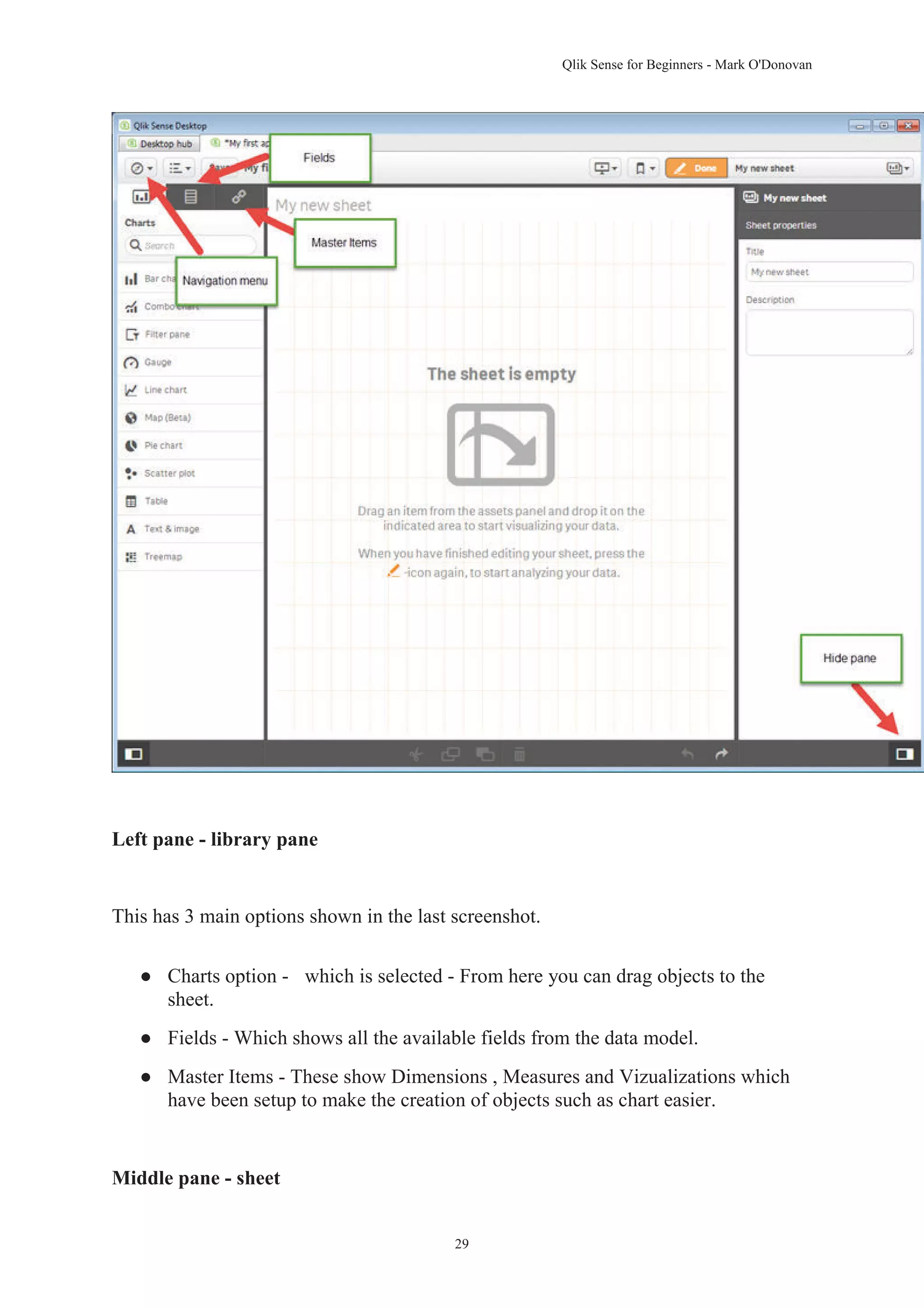 Qlik Sense for Beginners - Mark O'Donovan 
29 
Left pane - library pane 
This has 3 main options shown in the last screenshot. 
● Charts option - which is selected - From here you can drag objects to the 
sheet. 
● Fields - Which shows all the available fields from the data model. 
● Master Items - These show Dimensions , Measures and Vizualizations which 
have been setup to make the creation of objects such as chart easier. 
Middle pane - sheet 
 