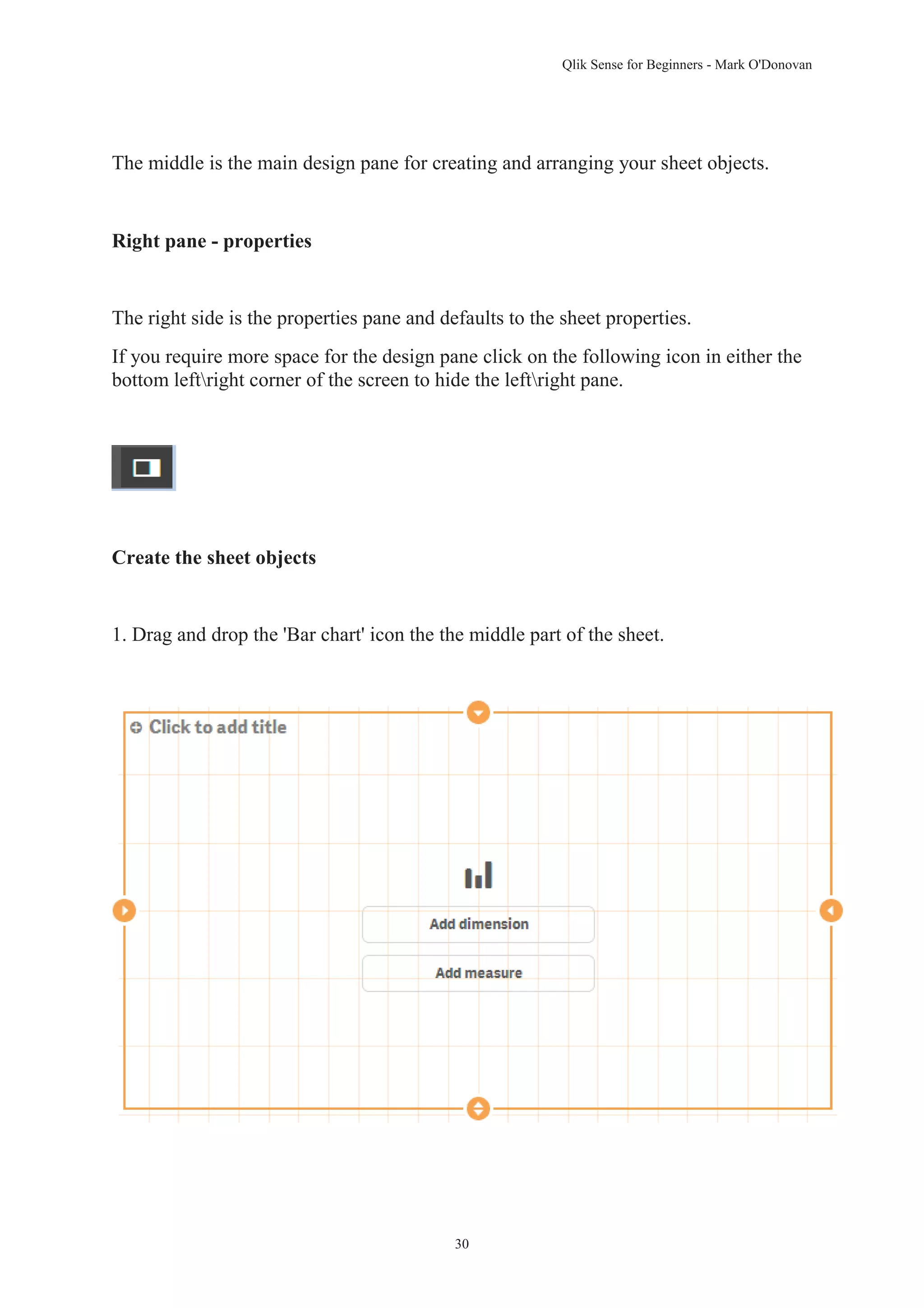 Qlik Sense for Beginners - Mark O'Donovan 
The middle is the main design pane for creating and arranging your sheet objects. 
30 
Right pane - properties 
The right side is the properties pane and defaults to the sheet properties. 
If you require more space for the design pane click on the following icon in either the 
bottom leftright corner of the screen to hide the leftright pane. 
Create the sheet objects 
1. Drag and drop the 'Bar chart' icon the the middle part of the sheet. 
 