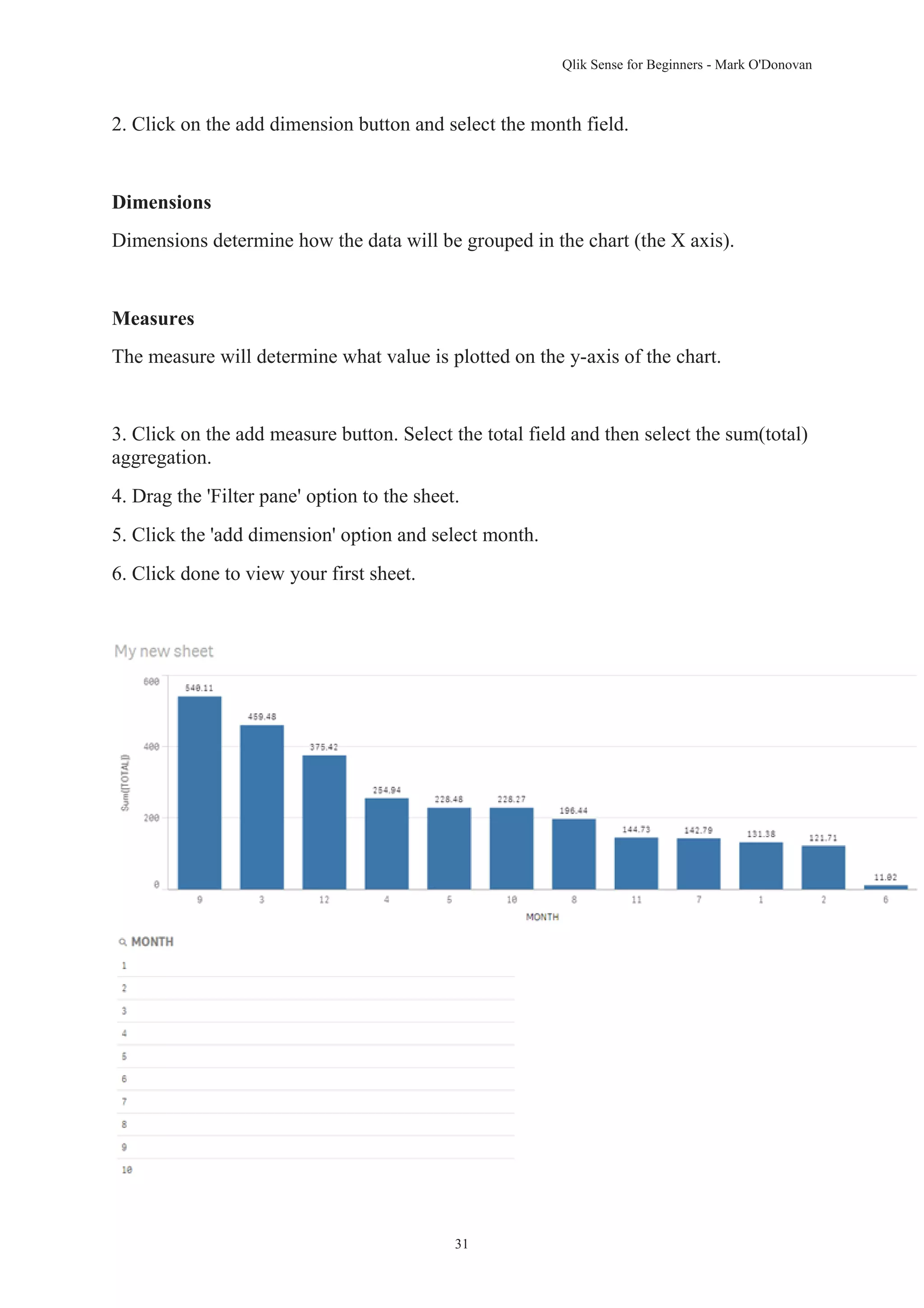 Qlik Sense for Beginners - Mark O'Donovan 
2. Click on the add dimension button and select the month field. 
31 
Dimensions 
Dimensions determine how the data will be grouped in the chart (the X axis). 
Measures 
The measure will determine what value is plotted on the y-axis of the chart. 
3. Click on the add measure button. Select the total field and then select the sum(total) 
aggregation. 
4. Drag the 'Filter pane' option to the sheet. 
5. Click the 'add dimension' option and select month. 
6. Click done to view your first sheet. 
 