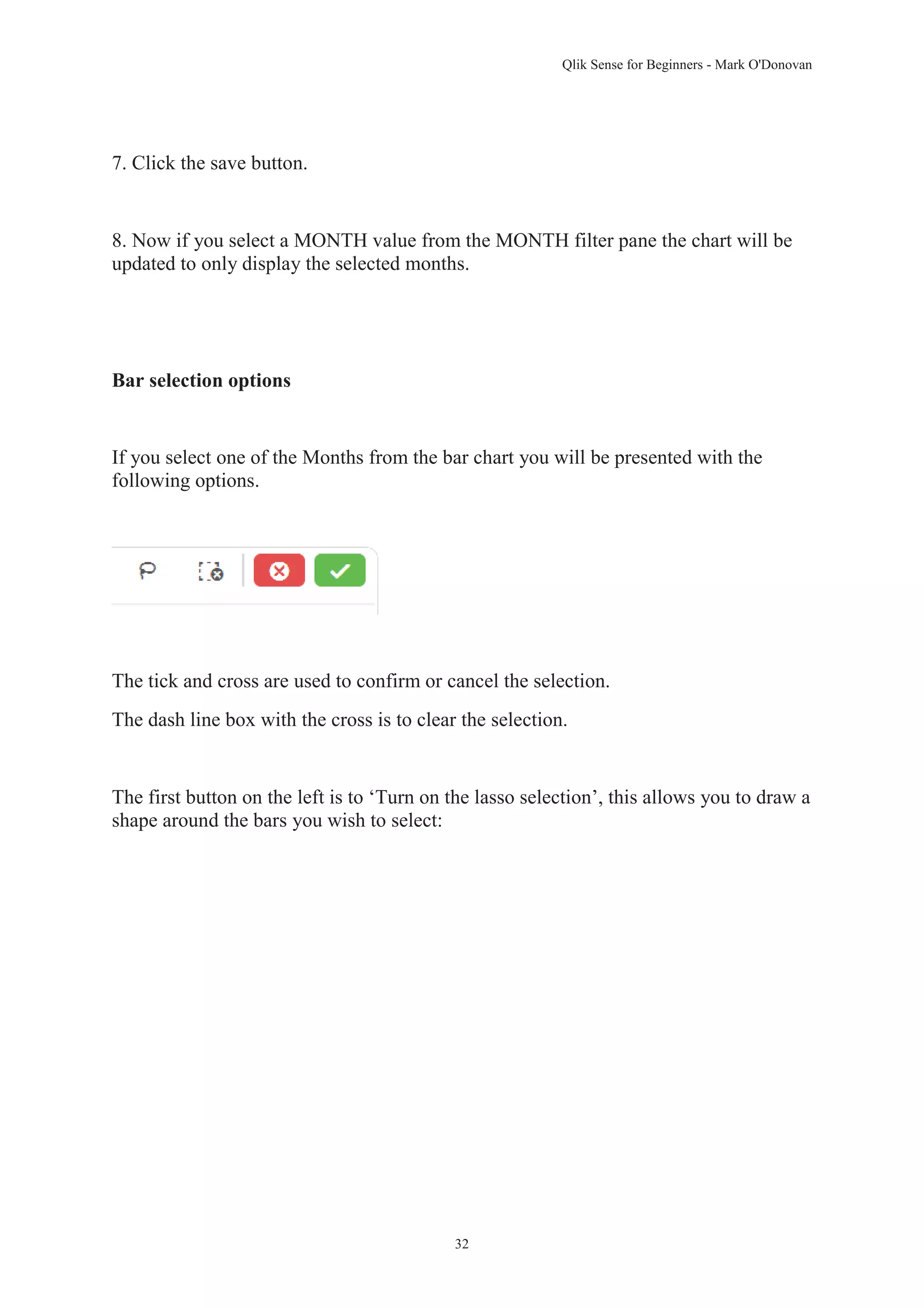 Qlik Sense for Beginners - Mark O'Donovan 
32 
7. Click the save button. 
8. Now if you select a MONTH value from the MONTH filter pane the chart will be 
updated to only display the selected months. 
Bar selection options 
If you select one of the Months from the bar chart you will be presented with the 
following options. 
The tick and cross are used to confirm or cancel the selection. 
The dash line box with the cross is to clear the selection. 
The first button on the left is to ‘Turn on the lasso selection’, this allows you to draw a 
shape around the bars you wish to select: 
 