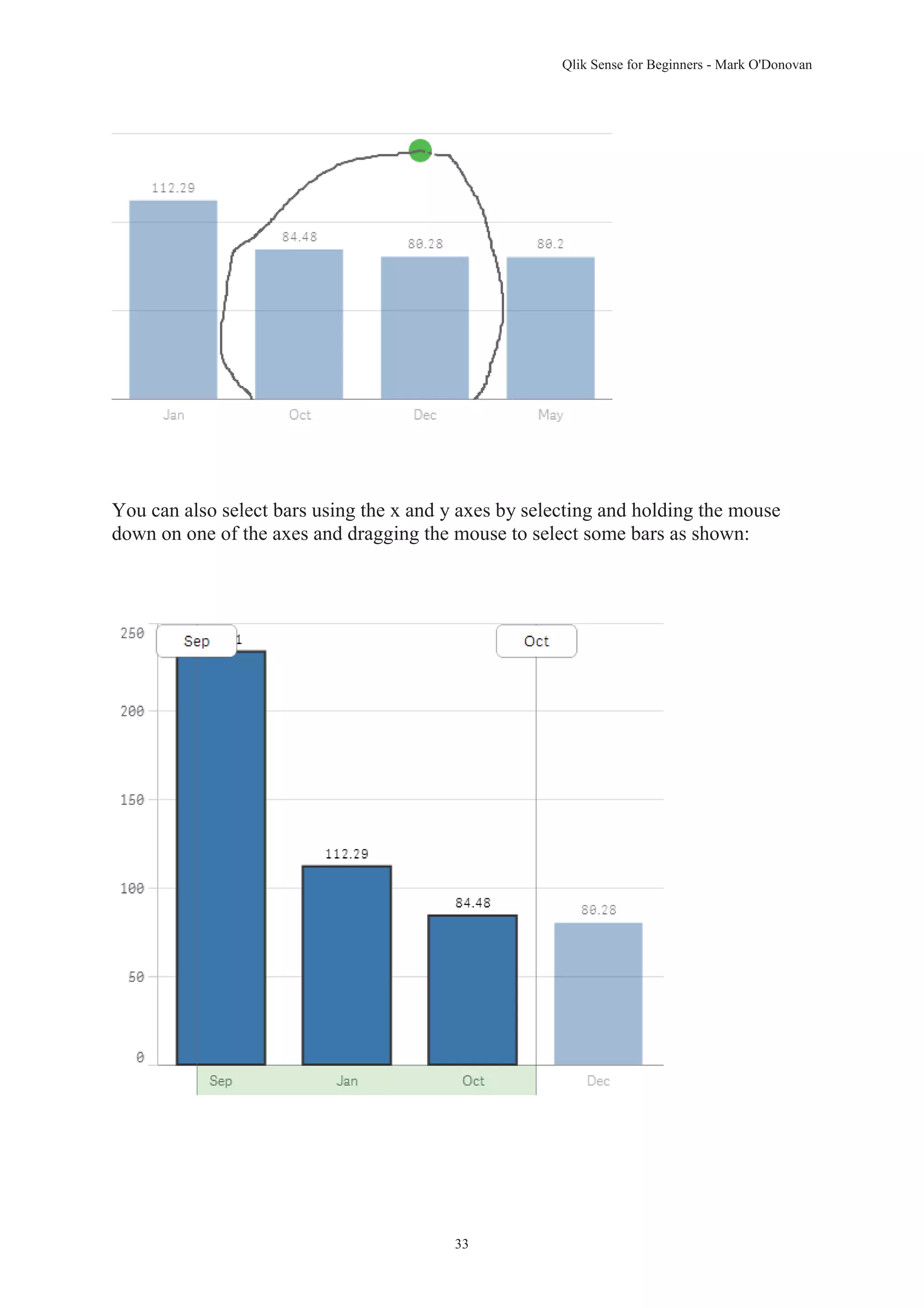Qlik Sense for Beginners - Mark O'Donovan 
You can also select bars using the x and y axes by selecting and holding the mouse 
down on one of the axes and dragging the mouse to select some bars as shown: 
33 
 