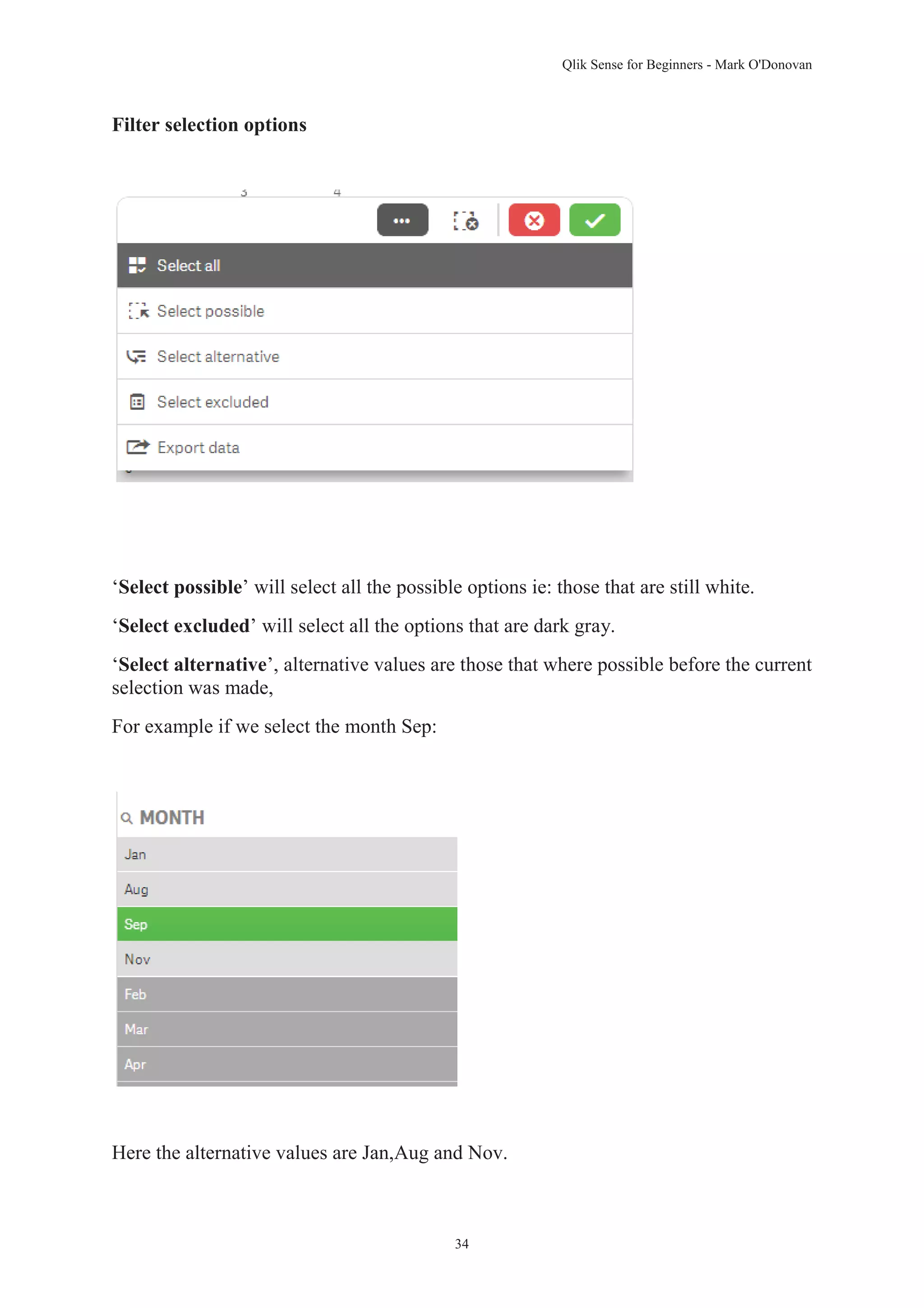 Qlik Sense for Beginners - Mark O'Donovan 
34 
Filter selection options 
‘Select possible’ will select all the possible options ie: those that are still white. 
‘Select excluded’ will select all the options that are dark gray. 
‘Select alternative’, alternative values are those that where possible before the current 
selection was made, 
For example if we select the month Sep: 
Here the alternative values are Jan,Aug and Nov. 
 