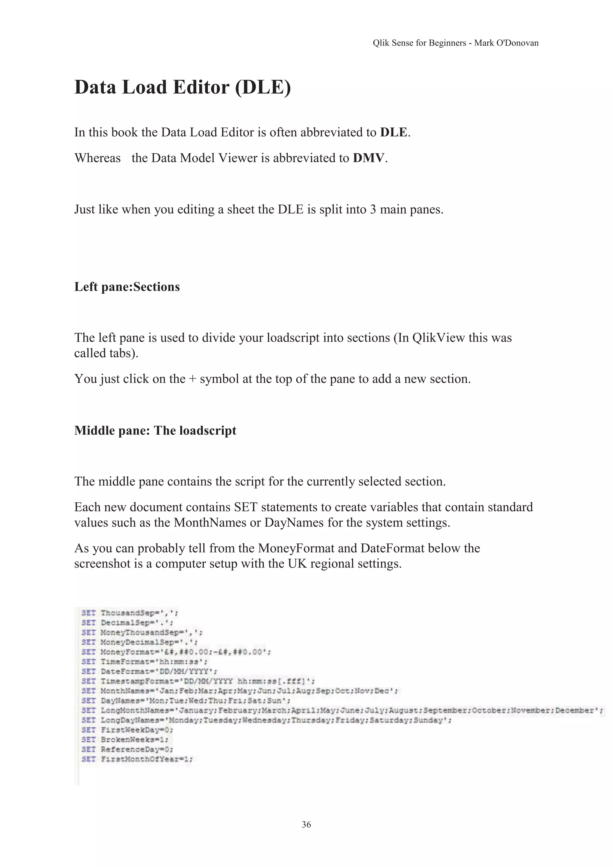 Qlik Sense for Beginners - Mark O'Donovan 
36 
Data Load Editor (DLE) 
In this book the Data Load Editor is often abbreviated to DLE. 
Whereas the Data Model Viewer is abbreviated to DMV. 
Just like when you editing a sheet the DLE is split into 3 main panes. 
Left pane:Sections 
The left pane is used to divide your loadscript into sections (In QlikView this was 
called tabs). 
You just click on the + symbol at the top of the pane to add a new section. 
Middle pane: The loadscript 
The middle pane contains the script for the currently selected section. 
Each new document contains SET statements to create variables that contain standard 
values such as the MonthNames or DayNames for the system settings. 
As you can probably tell from the MoneyFormat and DateFormat below the 
screenshot is a computer setup with the UK regional settings. 
 