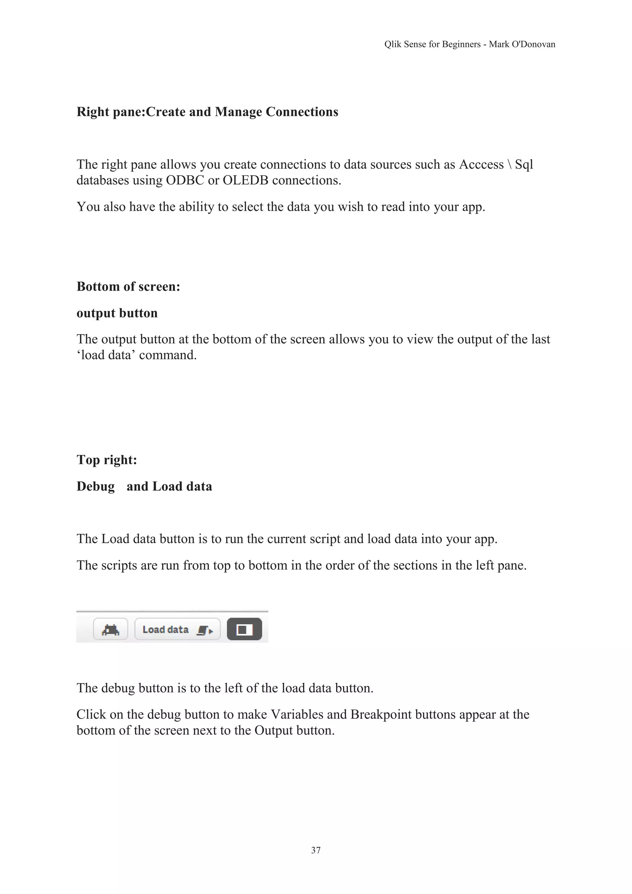 Qlik Sense for Beginners - Mark O'Donovan 
Right pane:Create and Manage Connections 
The right pane allows you create connections to data sources such as Acccess  Sql 
databases using ODBC or OLEDB connections. 
You also have the ability to select the data you wish to read into your app. 
37 
Bottom of screen: 
output button 
The output button at the bottom of the screen allows you to view the output of the last 
‘load data’ command. 
Top right: 
Debug and Load data 
The Load data button is to run the current script and load data into your app. 
The scripts are run from top to bottom in the order of the sections in the left pane. 
The debug button is to the left of the load data button. 
Click on the debug button to make Variables and Breakpoint buttons appear at the 
bottom of the screen next to the Output button. 
 