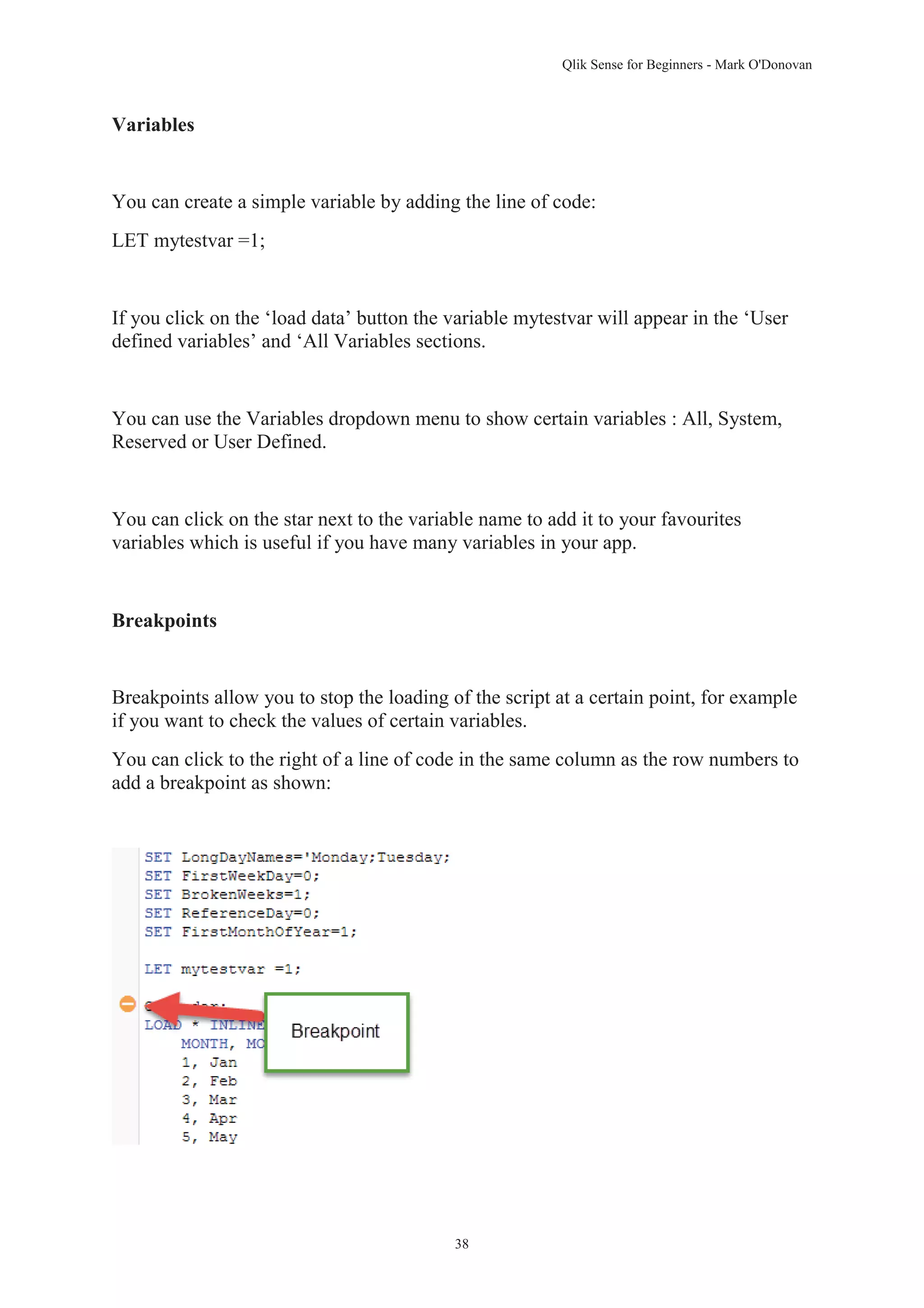Qlik Sense for Beginners - Mark O'Donovan 
38 
Variables 
You can create a simple variable by adding the line of code: 
LET mytestvar =1; 
If you click on the ‘load data’ button the variable mytestvar will appear in the ‘User 
defined variables’ and ‘All Variables sections. 
You can use the Variables dropdown menu to show certain variables : All, System, 
Reserved or User Defined. 
You can click on the star next to the variable name to add it to your favourites 
variables which is useful if you have many variables in your app. 
Breakpoints 
Breakpoints allow you to stop the loading of the script at a certain point, for example 
if you want to check the values of certain variables. 
You can click to the right of a line of code in the same column as the row numbers to 
add a breakpoint as shown: 
 