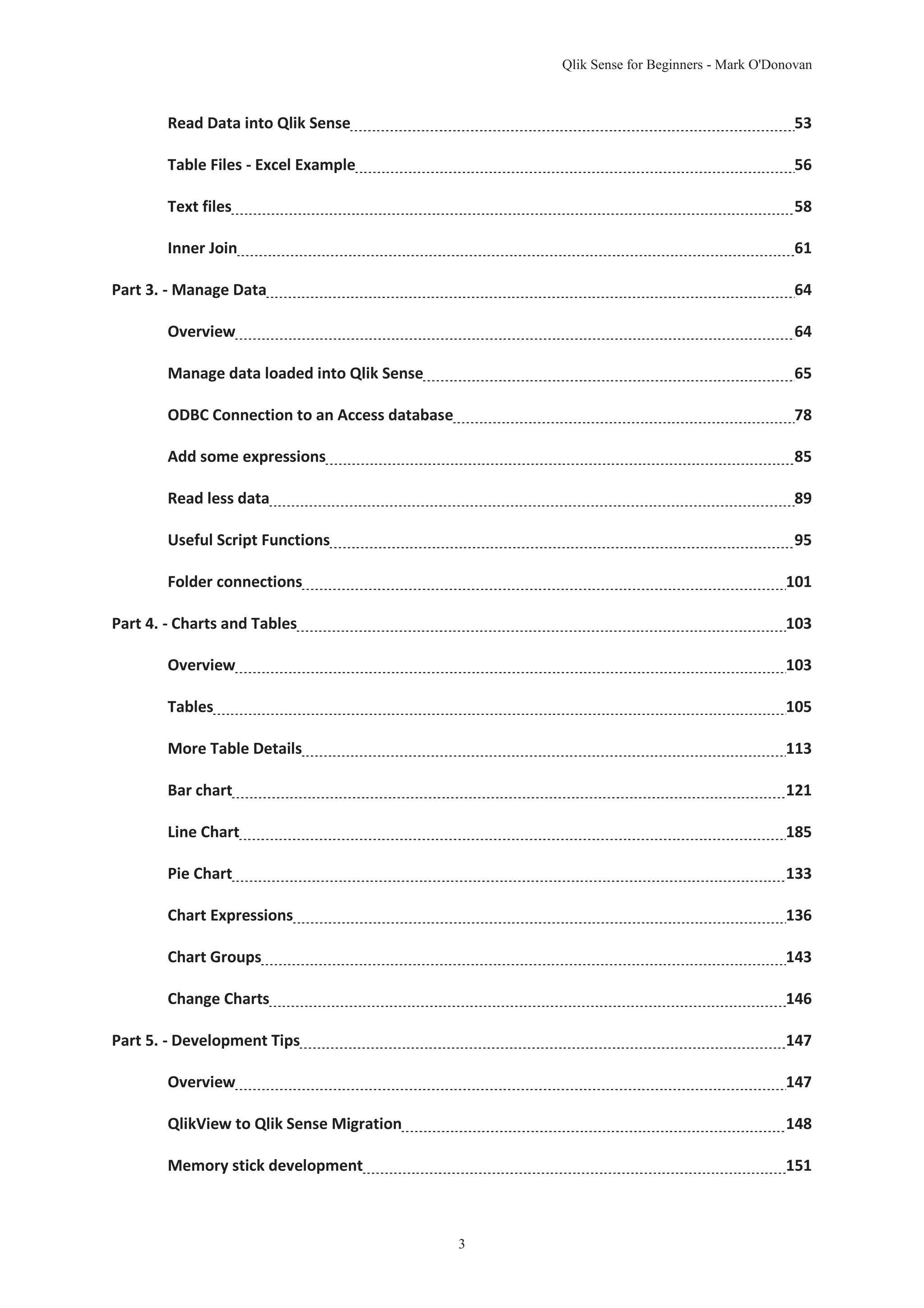 Qlik Sense for Beginners - Mark O'Donovan 
Read Data into Qlik Sense 53 
Table Files - Excel Example 56 
Text files 58 
Inner Join 61 
Part 3. - Manage Data 64 
Overview 64 
Manage data loaded into Qlik Sense 65 
ODBC Connection to an Access database 78 
Add some expressions 85 
Read less data 89 
Useful Script Functions 95 
Folder connections 101 
Part 4. - Charts and Tables 103 
Overview 103 
Tables 105 
More Table Details 113 
Bar chart 121 
Line Chart 185 
Pie Chart 133 
Chart Expressions 136 
Chart Groups 143 
Change Charts 146 
Part 5. - Development Tips 147 
Overview 147 
QlikView to Qlik Sense Migration 148 
Memory stick development 151 
3 
 