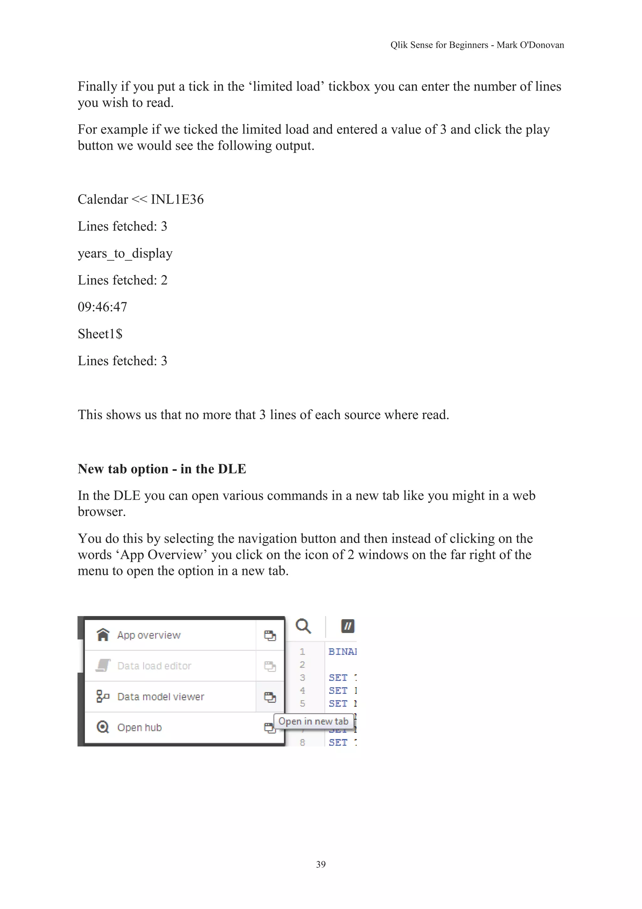 Qlik Sense for Beginners - Mark O'Donovan 
Finally if you put a tick in the ‘limited load’ tickbox you can enter the number of lines 
you wish to read. 
For example if we ticked the limited load and entered a value of 3 and click the play 
button we would see the following output. 
39 
Calendar << INL1E36 
Lines fetched: 3 
years_to_display 
Lines fetched: 2 
09:46:47 
Sheet1$ 
Lines fetched: 3 
This shows us that no more that 3 lines of each source where read. 
New tab option - in the DLE 
In the DLE you can open various commands in a new tab like you might in a web 
browser. 
You do this by selecting the navigation button and then instead of clicking on the 
words ‘App Overview’ you click on the icon of 2 windows on the far right of the 
menu to open the option in a new tab. 
