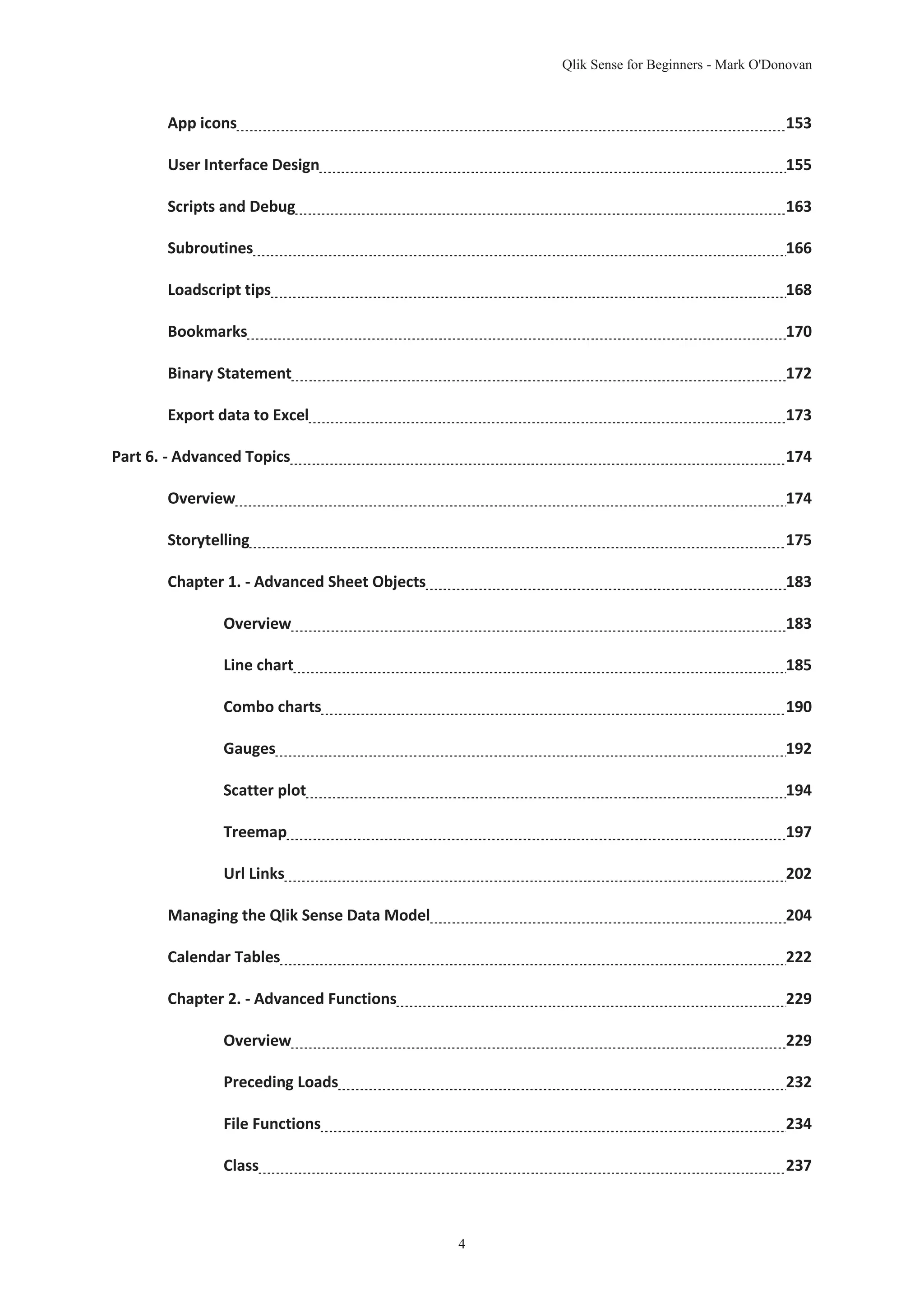 Qlik Sense for Beginners - Mark O'Donovan 
App icons 153 
User Interface Design 155 
Scripts and Debug 163 
Subroutines 166 
Loadscript tips 168 
Bookmarks 170 
Binary Statement 172 
Export data to Excel 173 
Part 6. - Advanced Topics 174 
Overview 174 
Storytelling 175 
Chapter 1. - Advanced Sheet Objects 183 
Overview 183 
Line chart 185 
Combo charts 190 
Gauges 192 
Scatter plot 194 
Treemap 197 
Url Links 202 
Managing the Qlik Sense Data Model 204 
Calendar Tables 222 
Chapter 2. - Advanced Functions 229 
Overview 229 
Preceding Loads 232 
File Functions 234 
Class 237 
4 
 