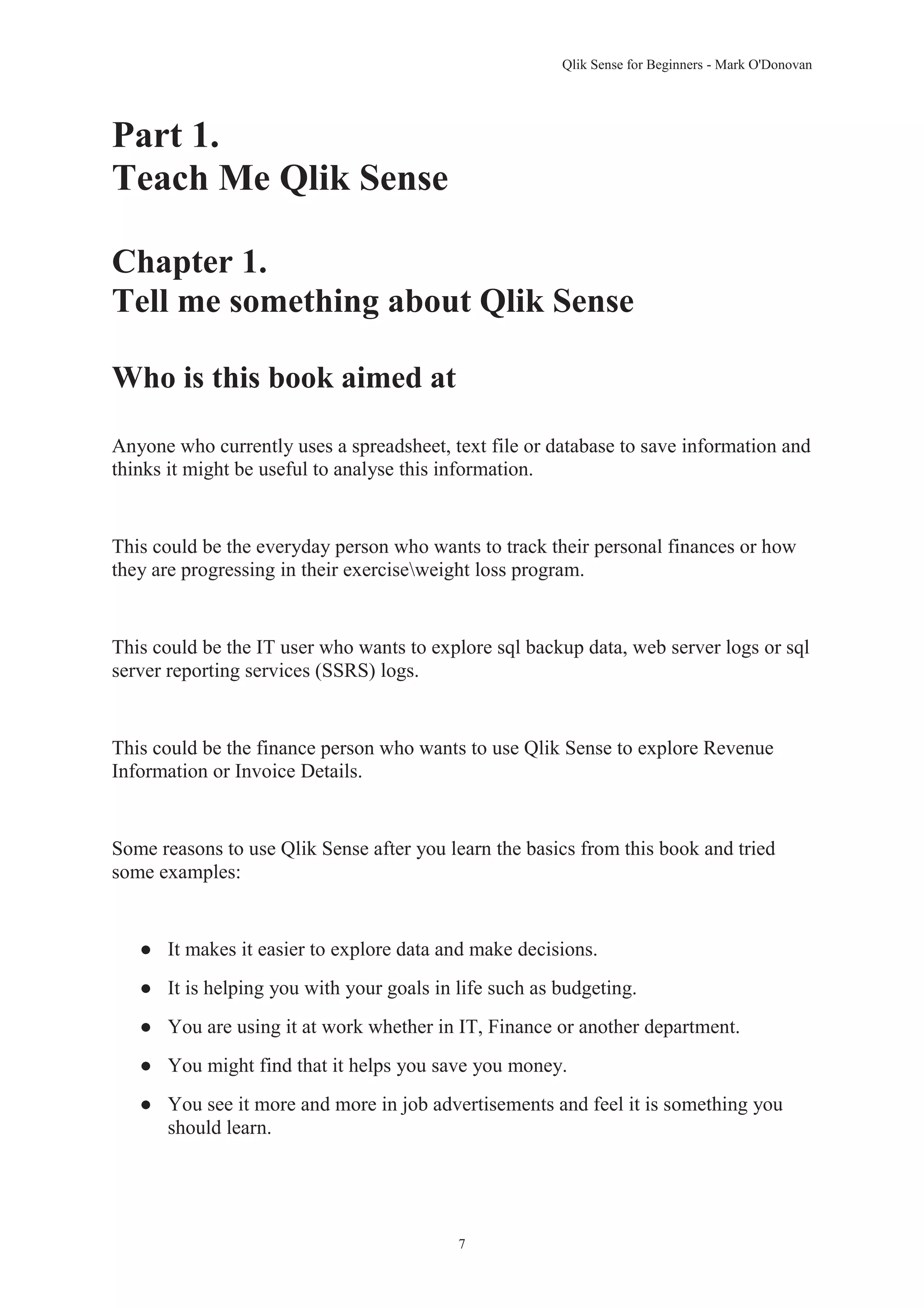 Qlik Sense for Beginners - Mark O'Donovan 
7 
Part 1. 
Teach Me Qlik Sense 
Chapter 1. 
Tell me something about Qlik Sense 
Who is this book aimed at 
Anyone who currently uses a spreadsheet, text file or database to save information and 
thinks it might be useful to analyse this information. 
This could be the everyday person who wants to track their personal finances or how 
they are progressing in their exerciseweight loss program. 
This could be the IT user who wants to explore sql backup data, web server logs or sql 
server reporting services (SSRS) logs. 
This could be the finance person who wants to use Qlik Sense to explore Revenue 
Information or Invoice Details. 
Some reasons to use Qlik Sense after you learn the basics from this book and tried 
some examples: 
● It makes it easier to explore data and make decisions. 
● It is helping you with your goals in life such as budgeting. 
● You are using it at work whether in IT, Finance or another department. 
● You might find that it helps you save you money. 
● You see it more and more in job advertisements and feel it is something you 
should learn. 
 