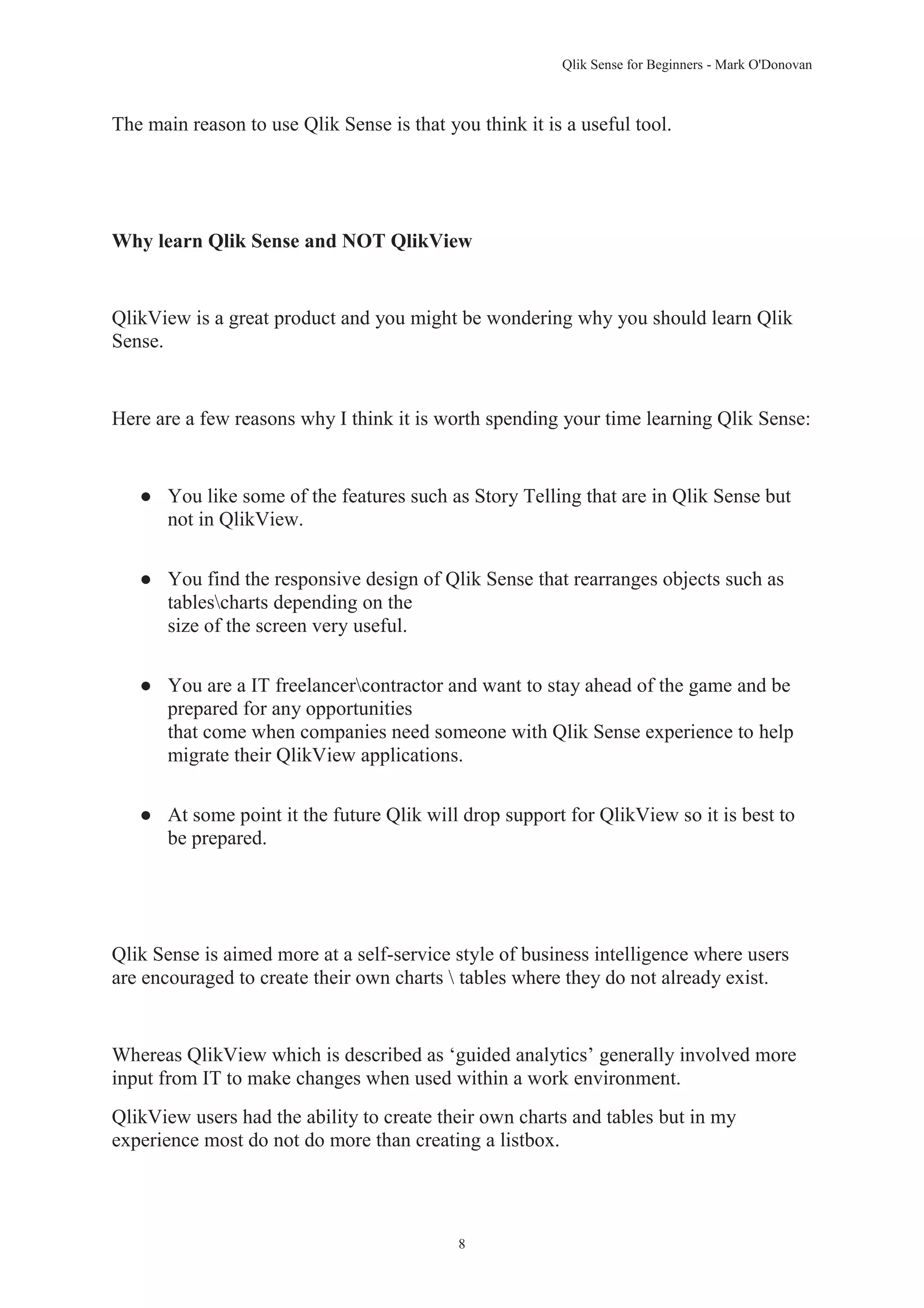 Qlik Sense for Beginners - Mark O'Donovan 
The main reason to use Qlik Sense is that you think it is a useful tool. 
Why learn Qlik Sense and NOT QlikView 
QlikView is a great product and you might be wondering why you should learn Qlik 
Sense. 
Here are a few reasons why I think it is worth spending your time learning Qlik Sense: 
● You like some of the features such as Story Telling that are in Qlik Sense but 
8 
not in QlikView. 
● You find the responsive design of Qlik Sense that rearranges objects such as 
tablescharts depending on the 
size of the screen very useful. 
● You are a IT freelancercontractor and want to stay ahead of the game and be 
prepared for any opportunities 
that come when companies need someone with Qlik Sense experience to help 
migrate their QlikView applications. 
● At some point it the future Qlik will drop support for QlikView so it is best to 
be prepared. 
Qlik Sense is aimed more at a self-service style of business intelligence where users 
are encouraged to create their own charts  tables where they do not already exist. 
Whereas QlikView which is described as ‘guided analytics’ generally involved more 
input from IT to make changes when used within a work environment. 
QlikView users had the ability to create their own charts and tables but in my 
experience most do not do more than creating a listbox. 
 