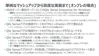 • Webサーバー兼BIサーバーとしてのQlik Sense Enterprise for Windows
 静的な.htmlファイルや.jsファイルなどをサーバーにアップロードしてホスト可能(アクセスするには認証が必須)
 もちろんマッシュアップ用のWebコンテンツを外部のIISやApacheでホストしても良いですが、いつかはQlik Senseの認証が必要
 Qlik API用のJavaScriptライブラリはサーバーからロード
 ログイン(認証)してCookieを取得(セッション確立)するには、先に何かしらのリソース(URLや.html等)にアクセスする
• Qlik Senseアプリの複数チャートをHTMLに<iframe>タグで埋め込む
 チャート(またはシート)ごとにWebアプリとして動作するためのURLを持つ
• Qlik Senseアプリの複数チャートをHTMLの<div>タグ内にロードする
 アプリにチャートを配置した際に固有のID(文字列)が自動で与えられる。それをQlik APIに渡してロードしてもらう
• Qlik Senseアプリからデータ(軸・メジャー)を取得してWebページに表示
 特定フィールドの軸値を取得してリストボックスで表示し、軸値の選択処理を実行
 軸とメジャーを定義して集計データ(HyperCube)を生成し、取得してWeb画面に<table>タグで表示
 データ更新イベントをキャッチして、Web画面をリフレッシュ
• Qlik Senseアプリからデータを取得して外部のJavaScriptライブラリでチャート表示
 最近のD3.jsと、D3.jsを簡潔にラップするライブラリ(dimple.js)をロードして棒グラフをレンダリング
単純なマッシュアップから高度な実装まで(オンプレの場合)
 