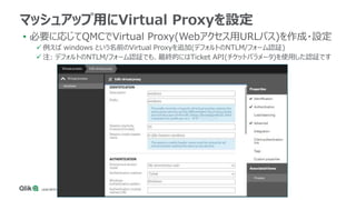 • 必要に応じてQMCでVirtual Proxy(Webアクセス用URLパス)を作成・設定
 例えば windows という名前のVirtual Proxyを追加(デフォルトのNTLM/フォーム認証)
 注: デフォルトのNTLM/フォーム認証でも、最終的にはTicket API(チケットパラメータ)を使用した認証です
マッシュアップ用にVirtual Proxyを設定
 
