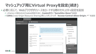 • 必要に応じて、Webブラウザがリソースをロードする際のセキュリティ設定を追加
 <iframe>の読み込みとCookie送信のために、Cookie属性に”SameSite=None”を追加
 CORS(Cross-Origin Resource Sharing)用にレスポンスヘッダ ”Access-Control-Allow-Origin: *” を追加
マッシュアップ用にVirtual Proxyを設定(続き)
 