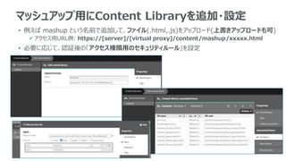 • 例えば mashup という名前で追加して、ファイル(.html,.js)をアップロード(上書きアップロードも可)
 アクセス用URL例: https://[server]/[virtual proxy]/content/mashup/xxxxx.html
• 必要に応じて、認証後の「アクセス権限用のセキュリティルール」を設定
マッシュアップ用にContent Libraryを追加・設定
 