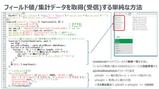 フィールド値/集計データを取得(受信)する単純な方法
createListメソッドでフィールドの軸値一覧を生成し、
コールバック関数で最大10000セル(1ページ)を自動受信する
qInitialDataFetchパラメータで指定
qWidth >= 軸の数(N=1) + メジャーの数(M=0)
qHeight = 取得したい最大行数
※セル数は最大で qWidth x qHeight <= 10000
 