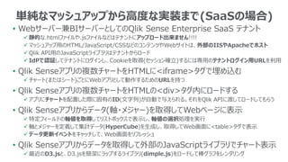 単純なマッシュアップから高度な実装まで(SaaSの場合)
• Webサーバー兼BIサーバーとしてのQlik Sense Enterprise SaaS テナント
 静的な.htmlファイルや.jsファイルなどはテナントにアップロード出来ません!!!!
 マッシュアップ用のHTML/JavaScript/CSSなどのコンテンツやWebサイトは、外部のIISやApacheでホスト
 Qlik API用のJavaScriptライブラリはテナントからロード
 IdPで認証してテナントにログインし、Cookieを取得(セッション確立)するには専用のテナントログイン用URLを利用
• Qlik Senseアプリの複数チャートをHTMLに<iframe>タグで埋め込む
 チャート(またはシート)ごとにWebアプリとして動作するためのURLを持つ
• Qlik Senseアプリの複数チャートをHTMLの<div>タグ内にロードする
 アプリにチャートを配置した際に固有のID(文字列)が自動で与えられる。それをQlik APIに渡してロードしてもらう
• Qlik Senseアプリからデータ(軸・メジャー)を取得してWebページに表示
 特定フィールドの軸値を取得してリストボックスで表示し、軸値の選択処理を実行
 軸とメジャーを定義して集計データ(HyperCube)を生成し、取得してWeb画面に<table>タグで表示
 データ更新イベントをキャッチして、Web画面をリフレッシュ
• Qlik Senseアプリからデータを取得して外部のJavaScriptライブラリでチャート表示
 最近のD3.jsと、D3.jsを簡潔にラップするライブラリ(dimple.js)をロードして棒グラフをレンダリング
 