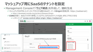 • Management Consoleで「ウェブ統合」を作成して、IDを生成
 マッシュアップのHTMLコンテンツにアクセスする際のWebサーバーのOriginを登録(例: https://webserver)
 https://developer.mozilla.org/ja/docs/Glossary/Origin
 CORS対策で、Webブラウザで参照しているアドレスからのみテナントのQlik APIにアクセスできる
 レスポンスヘッダ “access-control-allow-origin: https://webserver”
マッシュアップ用にSaaSのテナントを設定
このID文字列をJavaScriptで利用
 