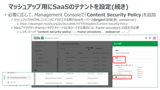 • 必要に応じて、Management Consoleで「Content Security Policy」を追加
 マッシュアップのHTMLコンテンツにアクセスする際のWebサーバーのOriginを登録(例: webserver)
 https://developer.mozilla.org/ja/docs/Web/HTTP/Headers/Content-Security-Policy
 Webブラウザが<iframe>タグでチャートなどをロードする場合には、frame-ancestors の設定が必要
 レスポンスヘッダ “content-security-policy: ...; frame-ancestors ... webserver ...; ...”
マッシュアップ用にSaaSのテナントを設定(続き)
 