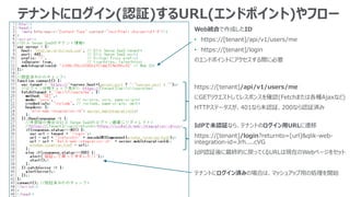 テナントにログイン(認証)するURL(エンドポイント)やフロー
https://[tenant]/api/v1/users/me
にGETリクエストしてレスポンスを確認(Fetchまたは各種Ajaxなど)
HTTPステータスが、401なら未認証、200なら認証済み
Web統合で作成したID
• https://[tenant]/api/v1/users/me
• https://[tenant]/login
のエンドポイントにアクセスする際に必要
IdPで未認証なら、テナントのログイン用URLに遷移
https://[tenant]/login?returnto=[url]&qlik-web-
integration-id=Jrh....cVG
IdP認証後に最終的に戻ってくるURLは現在のWebページをセット
テナントにログイン済みの場合は、マッシュアップ用の処理を開始
 