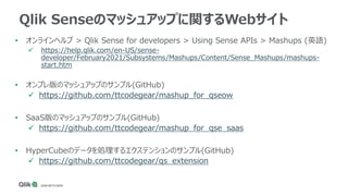 Qlik Senseのマッシュアップに関するWebサイト
• オンラインヘルプ > Qlik Sense for developers > Using Sense APIs > Mashups (英語)
 https://help.qlik.com/en-US/sense-
developer/February2021/Subsystems/Mashups/Content/Sense_Mashups/mashups-
start.htm
• オンプレ版のマッシュアップのサンプル(GitHub)
 https://github.com/ttcodegear/mashup_for_qseow
• SaaS版のマッシュアップのサンプル(GitHub)
 https://github.com/ttcodegear/mashup_for_qse_saas
• HyperCubeのデータを処理するエクステンションのサンプル(GitHub)
 https://github.com/ttcodegear/qs_extension
 