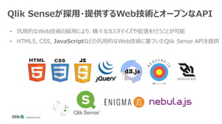 • 汎用的なWeb技術の採用により、様々なカスタマイズや拡張を行うことが可能
• HTML5, CSS, JavaScriptなどの汎用的なWeb技術に基づいたQlik Sense APIを提供
Qlik Senseが採用・提供するWeb技術とオープンなAPI
 