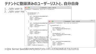 テナントに登録済みのユーザーリストと、自分自身
1. ./qlik user ls
2. ./qlik user me
※Qlik Sense SaaS版のAPI(REST)のレスポンスがJSON形式で出力される
 