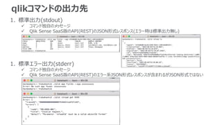 qlikコマンドの出力先
1. 標準出力(stdout)
 コマンド独自のメッセージ
 Qlik Sense SaaS版のAPI(REST)のJSON形式レスポンス(エラー時は標準出力無し)
1. 標準エラー出力(stderr)
 コマンド独自のメッセージ
 Qlik Sense SaaS版のAPI(REST)のエラー系JSON形式レスポンスが含まれるがJSON形式ではない
 
