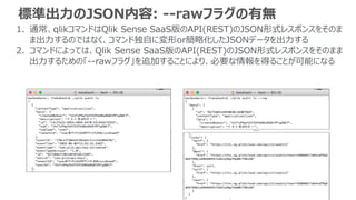 標準出力のJSON内容: --rawフラグの有無
1. 通常、qlikコマンドはQlik Sense SaaS版のAPI(REST)のJSON形式レスポンスをそのま
ま出力するのではなく、コマンド独自に変形or簡略化したJSONデータを出力する
2. コマンドによっては、Qlik Sense SaaS版のAPI(REST)のJSON形式レスポンスをそのまま
出力するための「--rawフラグ」を追加することにより、必要な情報を得ることが可能になる
…
 