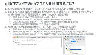 qlikコマンドでWebプロキシを利用するには?
1. GithubのChangelogページによれば、v2.5.0でWebプロキシ経由に対応した
2. qlikコマンドがGo言語とその標準ライブラリを利用して構築されているため、そのライブラリで
参照するHTTPS用環境変数「HTTPS_PROXY」を設定する
 形式: http://<Webプロキシのアドレス>:<ポート番号>
 Windowsの例: set HTTPS_PROXY=http://proxy.abc.co.jp:8888
 Linux,macOSの例: export HTTPS_PROXY=http://proxy.abc.co.jp:8888
 必要があればHTTP用環境変数HTTP_PROXYも設定可能
3. WebプロキシがBasic認証用のユーザー名とパスワードを要求する場合
 形式: http://ユーザー名:パスワード@<Webプロキシのアドレス>:<ポート番号>
 Windowsの例: set HTTPS_PROXY=http://user:password@proxy.abc.co.jp:8888
 Linux,macOSの例: export HTTPS_PROXY=http://user:password@proxy.abc.co.jp:8888
 