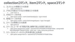 collectionコマンド, itemコマンド, spaceコマンド
1. コレクションの情報リストを取得
 ./qlik collection ls
2. アクセス可能なアプリなどの情報リストを取得
 ./qlik item ls
3. 共有スペースを作成
 ./qlik space create --name testsharedspace --type shared
4. 管理スペースを作成
 ./qlik space create --name testmanagedspace --type managed
5. スペースの情報リストを取得
 ./qlik space ls
6. スペースにユーザーを「閲覧可能,編集可能」の役割で割り当て
 ./qlik space assignment create --spaceId 62727f4c606519795d8159ae --assigneeId
6267846d58877b60d57223fb --type user --roles consumer,producer
7. スペースのメンバーのリスト(所有者を除く)を取得
 ./qlik space assignment ls --spaceId 62727f4c606519795d8159ae
 
