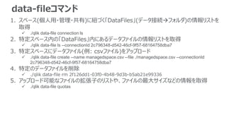 data-fileコマンド
1. スペース(個人用・管理・共有)に紐づく「DataFiles」(データ接続フォルダ)の情報リストを
取得
 ./qlik data-file connection ls
2. 特定スペース内の「DataFiles」内にあるデータファイルの情報リストを取得
 ./qlik data-file ls --connectionId 2c796348-d542-46cf-9f57-68164758dba7
3. 特定スペースにデータファイル(例: csvファイル)をアップロード
 ./qlik data-file create --name managedspace.csv --file ./managedspace.csv --connectionId
2c796348-d542-46cf-9f57-68164758dba7
4. 特定のデータファイルを削除
 ./qlik data-file rm 2f126dd1-03f0-4b48-9d3b-b5ab21e99336
5. アップロード可能なファイルの拡張子のリストや、ファイルの最大サイズなどの情報を取得
 ./qlik data-file quotas
 